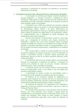 Lei nº 8.112/1990 Anotada 
necessários à constituição de comissões de sindicância e de processo 
administrativo disciplinar. 
· Controladoria-Geral da União - Manual de Processo A dministrativo Disciplinar 
o A convocação de servidor para integrar comissão disciplinar é 
encargo obrigatório e a princípio irrecusável e independe de prévia 
autorização. Nada impede, contudo, que haja acerto de antemão entre as 
autoridades envolvidas, sobretudo na hipótese de se designar servidor de 
outras unidades, órgãos ou localidades. 
o É obrigatório que o PAD seja conduzido por comissão composta 
por três integrantes estáveis. No entanto, à vista das limitações de pessoal 
na administração pública federal e da praxe administrativa de 
determinados órgãos públicos, desde que o apuratório seja conduzido em 
estrito respeito às garantias da ampla defesa e do contraditório, admite-se, 
excepcionalmente, que a sindicância de índole disciplinar seja 
conduzida por apenas dois integrantes. 
o Na busca da eficiência e economicidade, assume-se, como regra 
geral, que a designação de servidores para integrar comissões de 
sindicância e inquérito deve recair sobre servidores lotados na própria 
unidade de trabalho do acusado ou na localidade de ocorrência do fato, 
cabendo à autoridade instauradora avaliar as excepcionalidades, com o 
fim de garantir necessárias especialização e independência aos trabalhos 
de apuração. 
o Não se pode atribuir o caráter de excepcionalidade em vista das 
corriqueiras alegações de carência de pessoal, excesso de atribuições ou 
mesmo o desconforto, inerente à presente espécie processual, que 
naturalmente decorre do fato de servidores apurarem denúncias contra 
colegas de trabalho. 
o O impedimento deriva de uma situação objetiva e gera presunção 
absoluta de incapacidade. Configurada tal hipótese, o integrante da 
comissão fica proibido de atuar no processo, devendo comunicar, 
obrigatoriamente, o fato à autoridade instauradora. 
o A suspeição decorre de uma situação objetiva e gera presunção 
relativa de incapacidade, sendo o vício sanado se não for argüido pelo 
acusado ou pelo próprio suspeito. 
o A participação de agentes eivados de pessoalidade contra o 
acusado pode suscitar alegação de nulidade do processo disciplinar. 
o Na hipótese de ser interposta alegação de impedimento ou 
suspeição contra integrante de comissão, este deve se manifestar acerca 
do que foi alegado, submetendo a decisão à autoridade instauradora, que 
é quem detém competência para designar e alterar o colegiado. 
o Os incidentes de suspeição e de impedimento não suspendem o 
andamento do processo enquanto são analisados, regra que se adota do 
Código de Processo Penal. 
o Por amizade íntima entenda-se o relacionamento, além dos limites 
laborais, com visitas familiares, lazer conjunto e ligação afetiva de 
companheirismo e preocupação pessoal. Já inimizade notória requer um 
conflito que ultrapasse mera reação de baixa empatia ou mesmo 
antipatia, de conhecimento geral pelo menos dentro do ambiente da 
repartição. 
189 
 