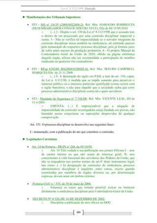 Lei nº 8.112/1990 Anotada 
► Manifestações dos Tribunais Superiores 
· STJ - MS nº 14135 (2009/0022404-2). Rel. Min. HAROLDO RODRIGUES 
(DESEMBARGADOR CONVOCADO DO TJ/CE), DJe de DJ 15/09/2010 
o (...) 2 - Dispõe o art. 150 da Lei nº 8.112/1990 que o acusado tem 
o direito de ser processado por uma comissão disciplinar imparcial e 
isenta. 3 - Não se verifica tal imparcialidade se o servidor integrante da 
comissão disciplinar atuou também na sindicância, ali emitindo parecer 
pela instauração do respectivo processo disciplinar, pois já formou juízo 
de valor antes mesmo da produção probatória. 4 - O próprio Manual da 
Controladoria Geral da União de 2010, obtido na página eletrônica 
daquele órgão, afirma não ser recomendada a participação de membro 
sindicante no posterior rito contraditório. 
· STJ - REsp 678240/ RS(2004/0108682-0). Rel. Min. MAURO CAMPBELL 
MARQUES DJe de 21.11.2008. 
o (...) 8. A decretação do sigilo em PAD, a teor do art. 150, caput, 
da Lei n. 8.112/90, é medida que se impõe somente para preservar o 
interesse público ou o interesse particular qualificado (como ocorre com 
o sigilo bancário), e não para impedir que a sociedade saiba que corre 
processo administrativo disciplinar contra tal e quais servidores 
· STJ - Mandado de Segurança nº 7.748/DF. Rel. Min. VICENTE LEAL, DJ de 
11.4.2003. 
o EMENTA: (...) É imprescindível que a alegação de 
imparcialidade da comissão investigadora esteja fundada em provas, não 
bastando meras conjecturas ou suposições desprovidas de qualquer 
comprovação. 
Art. 151. O processo disciplinar se desenvolve nas seguintes fases: 
I - instauração, com a publicação do ato que constituir a comissão; 
► Legislações Correlatas 
· Art. 14 da Portaria - PR/IN nº 268, de 05/10/09. 
o Art. 14 Têm vedada a sua publicação nos jornais Oficiais I – atos 
de caráter interno ou que não sejam de interesse geral; II- atos 
concernentes à vida funcional dos servidores dos Poderes da União, que 
não se enquadrem nos estritos termos do art.4º deste instrumento legal, 
tais como: (...) h) designação de comissões de sindicância, processo 
administrativo disciplinar e inquérito, entre outras, exceto quando 
constituídas por membros de órgãos diversos ou, por determinação 
expressa, devam atuar em âmbito externo; 
· Portaria-CGU n.° 335, de 30 de maio de 2006 . 
o Enumera os casos que tornam possível avocar ou instaurar 
diretamente a sindicância disciplinar pela Controladoria-Geral da União. 
· DECRETO Nº 4.520, DE 16 DE DEZEMBRO DE 2002. 
o Disciplina a publicação de atos ofícios no DOU 
193 
 