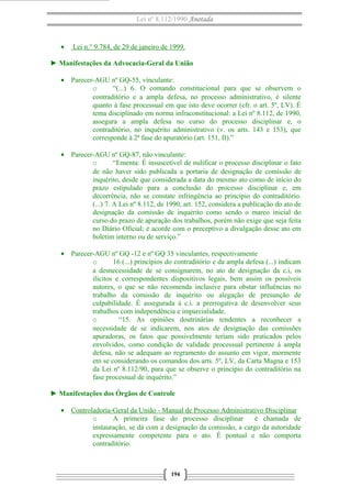 Lei nº 8.112/1990 Anotada 
· Lei n.° 9.784, de 29 de janeiro de 1999 . 
► Manifestações da Advocacia-Geral da União 
· Parecer-AGU nº GQ-55, vinculante: 
o “(...) 6. O comando constitucional para que se observem o 
contraditório e a ampla defesa, no processo administrativo, é silente 
quanto à fase processual em que isto deve ocorrer (cfr. o art. 5º, LV). É 
tema disciplinado em norma infraconstitucional: a Lei nº 8.112, de 1990, 
assegura a ampla defesa no curso do processo disciplinar e, o 
contraditório, no inquérito administrativo (v. os arts. 143 e 153), que 
corresponde à 2ª fase do apuratório (art. 151, II).” 
· Parecer-AGU nº GQ-87, não vinculante: 
o “Ementa: É insuscetível de nulificar o processo disciplinar o fato 
de não haver sido publicada a portaria de designação de comissão de 
inquérito, desde que considerada a data do mesmo ato como de início do 
prazo estipulado para a conclusão do processo disciplinar e, em 
decorrência, não se constate infringência ao princípio do contraditório. 
(...) 7. A Lei nº 8.112, de 1990, art. 152, considera a publicação do ato de 
designação da comissão de inquérito como sendo o marco inicial do 
curso do prazo de apuração dos trabalhos, porém não exige que seja feita 
no Diário Oficial; é acorde com o preceptivo a divulgação desse ato em 
boletim interno ou de serviço.” 
· Parecer-AGU nº GQ -12 e nº GQ 35 vinculantes, respectivamente 
o 16 (...) princípios do contraditório e da ampla defesa (...) indicam 
a desnecessidade de se consignarem, no ato de designação da c.i, os 
ilícitos e correspondentes dispositivos legais, bem assim os possíveis 
autores, o que se não recomenda inclusive para obstar influências no 
trabalho da comissão de inquérito ou alegação de presunção de 
culpabilidade. É assegurada à c.i. a prerrogativa de desenvolver seus 
trabalhos com independência e imparcialidade. 
o “15. As opiniões doutrinárias tendentes a reconhecer a 
necessidade de se indicarem, nos atos de designação das comissões 
apuradoras, os fatos que possivelmente teriam sido praticados pelos 
envolvidos, como condição de validade processual pertinente à ampla 
defesa, não se adequam ao regramento do assunto em vigor, mormente 
em se considerando os comandos dos arts. 5º, LV, da Carta Magna e 153 
da Lei nº 8.112/90, para que se observe o princípio do contraditório na 
fase processual de inquérito.” 
► Manifestações dos Órgãos de Controle 
· Controladoria-Geral da União - Manual de Processo Administrativo Disciplinar 
o A primeira fase do processo disciplinar é chamada de 
instauração, se dá com a designação da comissão, a cargo da autoridade 
expressamente competente para o ato. É pontual e não comporta 
contraditório. 
194 
 