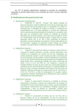Lei nº 8.112/1990 Anotada 
Art. 153. O inquérito administrativo obedecerá ao princípio do contraditório, 
assegurada ao acusado ampla defesa, com a utilização dos meios e recursos admitidos 
em direito. 
► Manifestações da Advocacia-Geral da União 
· Manifestações CONJUR/AGU 
o PARECER N° GQ-138 - Ementa: Não implica nulidade do 
processo disciplinar a falta de publicação do ato de sua instauração, pois 
dessa omissão não advém prejuízo para o contraditório ou a defesa. A 
indiciação tem a finalidade de facilitar ao servidor a verificação das 
irregularidades que a ele sejam atribuídas e o exame das respectivas 
provas, proporcionando oportunidade de contraditar-se a acusação, razão 
pela qual sua inexistência pode resultar em nulidade do processo 
disciplinar que, de forma analítica, verse sobre assunto complexo. O fato 
de o representante legal do indiciado receber a citação para o servidor 
apresentar defesa, por si só, não é fator nulificante do processo 
disciplinar. (assuntos abordados neste Parecer: Falta de publicação do ato 
de instauração. Alegação de insanidade mental. Citação do acusado 
entregue a seu representante. Nulidade por ausência de indiciação); 
· PARECER Nº GQ-102 – 
o Ementa: É insuscetível de nulificar o processo o fato de haver a 
comissão de inquérito intimado o acusado a prestar depoimento, sem 
notificá-lo no respeitante aos direitos que lhe são assegurados nas 
normas pertinentes, durante o curso do processo, dada a inexistência de 
lei que contemple a última medida. A falta de depoimento do indiciado, 
por si só, não significa inobservância dos princípios do contraditório e da 
ampla defesa, com a conseqüente nulidade, nem obsta a tipificação do 
ilícito. A Lei nº 8.112, de 1990, art. 138, modificou o conceito da 
infração abandono de cargo, do que resulta sua caracterização quando se 
constatam mais de trinta ausências consecutivas e a intencionalidade em 
faltar ao serviço. (assuntos abordados neste Parecer: Não são causas de 
nulidade a falta de notificação ao acusado do teor do art. 156 da Lei nº 
8.112, de 11/12/90, e a falta de interrogatório do acusado, embora 
regularmente intimado. Materialização do abandono de cargo, mediante 
configuração da intencionalidade); 
· PARECER N° GQ-100 – 
o Ementa: É imprescindível declarar-se a nulidade de processo 
administrativo disciplinar, originária da inobservância do princípio do 
contraditório de que resulta prejuízo para a defesa. (assuntos abordados 
neste Parecer: Inobservância do contraditório. Nulidade. Indicação de 
irregularidade e autor na portaria de instauração. Escolha entre 
sindicância e PAD. Surgimento de outro acusado ou de infração conexa); 
· PARECER N° GQ-99 
o Ementa: O cerceamento de defesa, por ser um fato, não se 
presume; porém, há de ser demonstrado, em face do contexto do 
processo disciplinar. (assuntos abordados neste Parecer: Cerceamento de 
199 
 