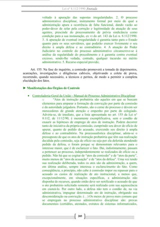 Lei nº 8.112/1990 Anotada 
voltado à apuração das supostas irregularidades. 2. O processo 
administrativo disciplinar, instrumento formal por meio do qual a 
administração apura a ocorrência de falta funcional, dando vazão ao 
poder-dever de zelar pela correção e legitimidade da atuação de seus 
agentes, prescinde do processamento de prévia sindicância como 
condição para a sua instauração, ex vi do art. 143 da Lei n. 8.112/1990. 
3. A apuração de eventual irregularidade é garantia tanto para o Estado 
quanto para os seus servidores, que poderão exercer livremente o seu 
direito à ampla defesa e ao contraditório. 4. A atuação do Poder 
Judiciário no controle do processo administrativo circunscreve-se à 
análise da regularidade do procedimento e à garantia contra eventual 
excesso, sendo-lhe vedada, contudo, qualquer incursão no mérito 
administrativo. 5. Recurso especial provido; 
Art. 155. Na fase do inquérito, a comissão promoverá a tomada de depoimentos, 
acareações, investigações e diligências cabíveis, objetivando a coleta de prova, 
recorrendo, quando necessário, a técnicos e peritos, de modo a permitir a completa 
elucidação dos fatos. 
► Manifestações dos Órgãos de Controle 
· Controladoria-Geral da União - Manual de Processo A dministrativo Disciplinar 
o “Atos de instrução probatória são aqueles em que se buscam 
elementos para amparar a formação da convicção por parte da comissão 
e da autoridade julgadora. Portanto, são o cerne do processo e devem ser 
merecedores de grande atenção e empenho por parte do colegiado. 
Advirta-se, de imediato, que a lista apresentada no art. 155 da Lei n° 
8.112, de 11/12/90, é meramente exemplificativa, sem o condão de 
exaurir as hipóteses de emprego de atos de instrução. Podem decorrer 
tanto de iniciativa da própria comissão, cumprindo seu dever de ofício de 
apurar, quanto de pedido do acusado, exercendo seu direito à ampla 
defesa e ao contraditório. Na processualística disciplinar, adota-se o 
pressuposto de que os atos de instrução probatória que têm sua realização 
decidida pela comissão, seja de ofício ou seja por ela deferida atendendo 
pedido da defesa, o foram porque se demonstram relevantes para o 
interesse maior, que é de esclarecer o fato. Daí, indistintamente, passam 
a pertencer ao processo, independentemente se realizados de ofício ou a 
pedido. Não há que se cogitar de “atos da comissão” e de “atos da parte”, 
muito menos de “atos da acusação” e de “atos da defesa”. Uma vez tendo 
sua realização deliberada, todos os atos são da administração, a quem, 
em última análise, sempre interessa o esclarecimento do fato. Como 
conseqüência, a princípio, não cabe à comissão impor ou repassar para o 
acusado os custos de realização de ato instrucional, a menos que, 
excepcionalmente, em situações específicas, a administração não 
disponha de recursos, quando então deve ser notificado o acusado de que 
o ato probatório solicitado somente será realizado com sua aquiescência 
em custeá-lo. Por outro lado, a defesa não tem o condão de, na via 
administrativa, impugnar determinado ato de instrução, obrigando sua 
desconsideração na convicção. (…) Os meios de prova mais comuns que 
se empregam no processo administrativo disciplinar são: provas 
documentais (certidões, atestados, extratos de sistemas informatizados, 
205 
 