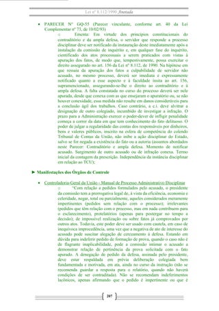 Lei nº 8.112/1990 Anotada 
· PARECER N° GQ-55 (Parecer vinculante, conforme art. 40 da Lei 
Complementar nº 73, de 10/02/93) 
o Ementa: Em virtude dos princípios constitucionais do 
contraditório e da ampla defesa, o servidor que responde a processo 
disciplinar deve ser notificado da instauração deste imediatamente após a 
instalação da comissão de inquérito e, em qualquer fase do inquérito, 
cientificado dos atos processuais a serem praticados com vistas à 
apuração dos fatos, de modo que, tempestivamente, possa exercitar o 
direito assegurado no art. 156 da Lei nº 8.112, de 1990. Na hipótese em 
que ressaia da apuração dos fatos a culpabilidade de servidor não 
acusado, no mesmo processo, deverá ser imediata e expressamente 
notificado quanto a esse aspecto e à faculdade ínsita ao art. 156, 
supramencionado, assegurando-se-lhe o direito ao contraditório e à 
ampla defesa. A falta constatada no curso do processo deverá ser nele 
apurada, desde que conexa com as que ensejaram o apuratório ou, se não 
houver conexidade, essa medida não resulte em danos consideráveis para 
a conclusão ágil dos trabalhos. Caso contrário, a c.i. deve alvitrar a 
designação de outro colegiado, incumbido de investigar a infração. O 
prazo para a Administração exercer o poder-dever de infligir penalidade 
começa a correr da data em que tem conhecimento do fato delituoso. O 
poder de julgar a regularidade das contas dos responsáveis por dinheiros, 
bens e valores públicos, inscrito na esfera de competência do colendo 
Tribunal de Contas da União, não inibe a ação disciplinar do Estado, 
salvo se for negada a existência do fato ou a autoria (assuntos abordados 
neste Parecer: Contraditório e ampla defesa. Momento de notificar 
acusado. Surgimento de outro acusado ou de infração conexa. Termo 
inicial da contagem da prescrição. Independência da instância disciplinar 
em relação ao TCU); 
► Manifestações dos Órgãos de Controle 
· Controladoria-Geral da União - Manual de Processo A dministrativo Disciplinar 
o “Com relação a pedidos formulados pelo acusado, o presidente 
da comissão tem a prerrogativa legal de, à vista da eficiência, economia e 
celeridade, negar, total ou parcialmente, aqueles considerados meramente 
impertinentes (pedidos sem relação com o processo); irrelevantes 
(pedidos que têm relação com o processo, mas em nada contribuem para 
o esclarecimento), protelatórios (apenas para postergar no tempo a 
decisão); de impossível realização ou sobre fatos já comprovados por 
outros atos. Todavia, este poder deve ser usado com cautela, em caso de 
inequívoca improcedência, uma vez que a negativa de ato de interesse do 
acusado pode suscitar alegação de cerceamento à defesa. Estando em 
dúvida para indeferir pedido de formação de prova, quando o caso não é 
de flagrante inaplicabilidade, pode a comissão intimar o acusado a 
demonstrar relação de pertinência da prova solicitada com o fato 
apurado. A denegação de pedido da defesa, assinada pelo presidente, 
deve estar respaldada em prévia deliberação colegiada bem 
fundamentada e motivada, em ata, ainda no curso da instrução (não se 
recomenda guardar a resposta para o relatório, quando não haverá 
condições de ser contraditada). Não se recomendam indeferimentos 
lacônicos, apenas afirmando que o pedido é impertinente ou que é 
207 
 