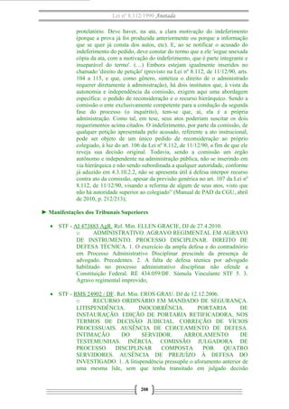 Lei nº 8.112/1990 Anotada 
protelatório. Deve haver, na ata, a clara motivação do indeferimento 
(porque a prova já foi produzida anteriormente ou porque a informação 
que se quer já consta dos autos, etc). E, ao se notificar o acusado do 
indeferimento do pedido, deve constar do termo que a ele 'segue anexada 
cópia da ata, com a motivação do indeferimento, que é parte integrante e 
inseparável do termo'. (…) Embora estejam igualmente inseridos no 
chamado 'direito de petição' (previsto na Lei nº 8.112, de 11/12/90, arts. 
104 a 115, e que, como gênero, sintetiza o direito de o administrado 
requerer diretamente à administração), há dois institutos que, à vista da 
autonomia e independência da comissão, exigem aqui uma abordagem 
específica: o pedido de reconsideração e o recurso hierárquico. Sendo a 
comissão o ente exclusivamente competente para a condução da segunda 
fase do processo (o inquérito), tem-se que, aí, ela é a própria 
administração. Como tal, em tese, seus atos poderiam suscitar os dois 
requerimentos acima citados. O indeferimento, por parte da comissão, de 
qualquer petição apresentada pelo acusado, referente a ato instrucional, 
pode ser objeto de um único pedido de reconsideração ao próprio 
colegiado, à luz do art. 106 da Lei nº 8.112, de 11/12/90, a fim de que ele 
reveja sua decisão original. Todavia, sendo a comissão um órgão 
autônomo e independente na administração pública, não se inserindo em 
via hierárquica e não sendo subordinada a qualquer autoridade, conforme 
já aduzido em 4.3.10.2.2, não se apresenta útil à defesa interpor recurso 
contra ato da comissão, apesar da previsão genérica no art. 107 da Lei nº 
8.112, de 11/12/90, visando a reforma de algum de seus atos, visto que 
não há autoridade superior ao colegiado” (Manual de PAD da CGU, abril 
de 2010, p. 212/213); 
► Manifestações dos Tribunais Superiores 
· STF - AI 473883 AgR. Rel. Min. ELLEN GRACIE, DJ de 27.4.2010. 
o ADMINISTRATIVO. AGRAVO REGIMENTAL EM AGRAVO 
DE INSTRUMENTO. PROCESSO DISCIPLINAR. DIREITO DE 
DEFESA TÉCNICA. 1. O exercício da ampla defesa e do contraditório 
em Processo Administrativo Disciplinar prescinde da presença de 
advogado. Precedentes. 2. A falta de defesa técnica por advogado 
habilitado no processo administrativo disciplinar não ofende a 
Constituição Federal. RE 434.059/DF. Súmula Vinculante STF 5. 3. 
Agravo regimental improvido; 
· STF - RMS 24902 / DF. Rel. Min. EROS GRAU. DJ de 12.12.2006. 
o RECURSO ORDINÁRIO EM MANDADO DE SEGURANÇA. 
LITISPENDÊNCIA. INOCORRÊNCIA. PORTARIA DE 
INSTAURAÇÃO. EDIÇÃO DE PORTARIA RETIFICADORA, NOS 
TERMOS DE DECISÃO JUDICIAL. CORREÇÃO DE VÍCIOS 
PROCESSUAIS. AUSÊNCIA DE CERCEAMENTO DE DEFESA. 
INTIMAÇÃO DO SERVIDOR. ARROLAMENTO DE 
TESTEMUNHAS. INÉRCIA. COMISSÃO JULGADORA DE 
PROCESSO DISCIPLINAR COMPOSTA POR QUATRO 
SERVIDORES. AUSÊNCIA DE PREJUÍZO À DEFESA DO 
INVESTIGADO. 1. A litispendência pressupõe o aforamento anterior de 
uma mesma lide, sem que tenha transitado em julgado decisão 
208 
 