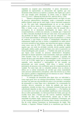 Lei nº 8.112/1990 Anotada 
impedido ou suspeito para testemunhar. A priori, tão-somente a 
qualidade de representante ou denunciante não significa que esse 
declarante tenha interesse na matéria e, portanto, não impõe que a prova 
oral seja tomada como declarante, na forma como se aduzirá em 
4.4.4.3.2 e 4.4.5.” (Manual de PAD da CGU, abril de 2010, p. 220); 
o “Quanto à obrigatoriedade de comparecimento, em regra, no caso 
do processo administrativo disciplinar, sendo a testemunha servidor 
público federal, ainda que de outro órgão, é dever funcional comparecer 
ao ato. Por outro lado, independentemente de ser ou não servidor 
público, por óbvios motivos de vinculação com a parte, o cônjuge, o 
filho, o irmão, o pai, a mãe e os parentes afins do acusado têm a 
prerrogativa de se declararem desobrigados de depor, salvo se, 
excepcionalmente, a critério da comissão, se entender que é impossível 
se obter a buscada elucidação do fato por outro meio. Essas pessoas não 
são proibidas de depor: elas podem, mas não são obrigadas. (…) Em 
4.2.6 foram apresentadas as definições de graus de parentesco e a forma 
de contá-los, a cuja leitura se remete. A interpretação sistemática do 
ordenamento impõe que hoje se inclua o companheiro de união estável 
em textos normativos mais antigos, que mencionavam apenas o cônjuge, 
como nesse caso do CPP. Como exceções, são proibidos de depor 
aqueles que, em razão da atividade exercida, devam guardar segredo 
(advogado, médico, padre, gerente de banco, etc), salvo se quiserem e se 
forem desobrigados pelo acusado. (…) Também não pode um servidor, 
que figura como acusado no processo administrativo disciplinar, 
participar do mesmo apuratório como testemunha, ainda que a pedido de 
outro acusado. Uma vez que, excluindo a acareação, o acusado, em 
termos de prova oral, atua apenas como interrogado e o art. 159 da Lei nº 
8.112, de 11/12/90, impõe que os interrogatórios sejam realizados em 
separado, seria inaceitável o interrogatório de um acusado ser 
presenciado por outro acusado. Além disso, o mesmo servidor 
participaria do processo com conflitantes graus de comprometimento de 
verdade. Por outro lado, não se vislumbra nenhum vício ou afronta à 
defesa em se coletar testemunho de servidor que esteja respondendo 
outro processo administrativo disciplinar, sobre fato diverso (se os fatos 
são conexos, perdura o impedimento por ter interesse no caso).” (Manual 
de PAD da CGU, abril de 2010, p. 221); 
o “A intimação da testemunha para depor deve ser individual e, 
como regra geral, deve ser entregue pessoalmente. Emite-se a intimação 
em duas vias, para que seja anexada aos autos a via com data e assinatura 
da testemunha e a outra fique com o destinatário. Se a testemunha for 
servidor, deve-se comunicar ao titular da unidade, por meio de 
expediente, extraído em duas vias, a intimação irrecusável para que seu 
subordinado deponha na data e horário aprazados. (…) Na hipótese de 
ser necessário ouvir uma alta autoridade republicana como testemunha, 
deve-se abrir oportunidade, via Advocacia-Geral da União, para que ela 
escolha local, data e horário que lhe convier, mediante expediente, 
extraído em duas vias. Extensivamente, mesmo que se trate de 
autoridade do próprio órgão, sugere-se, em deferência à hierarquia, que 
se lhe conceda a prerrogativa de declinar data e horário convenientes, a 
fim de evitar maiores transtornos ao funcionamento do órgão. Não 
obstante, o Supremo Tribunal Federal já se manifestou que deixa de 
211 
 