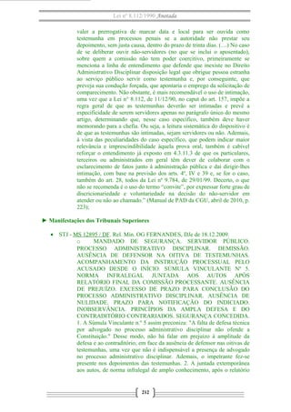 Lei nº 8.112/1990 Anotada 
valer a prerrogativa de marcar data e local para ser ouvida como 
testemunha em processos penais se a autoridade não prestar seu 
depoimento, sem justa causa, dentro do prazo de trinta dias. (…) No caso 
de se deliberar ouvir não-servidores (no que se inclui o aposentado), 
sobre quem a comissão não tem poder coercitivo, primeiramente se 
menciona a linha de entendimento que defende que inexiste no Direito 
Administrativo Disciplinar disposição legal que obrigue pessoa estranha 
ao serviço público servir como testemunha e, por conseguinte, que 
preveja sua condução forçada, que apontaria o emprego da solicitação de 
comparecimento. Não obstante, é mais recomendável o uso de intimação, 
uma vez que a Lei n° 8.112, de 11/12/90, no caput do art. 157, impõe a 
regra geral de que as testemunhas deverão ser intimadas e prevê a 
especificidade de serem servidores apenas no parágrafo único do mesmo 
artigo, determinando que, nesse caso específico, também deve haver 
memorando para a chefia. Ou seja, a leitura sistemática do dispositivo é 
de que as testemunhas são intimadas, sejam servidores ou não. Ademais, 
à vista das peculiaridades do caso específico, que podem indicar maior 
relevância e imprescindibilidade àquela prova oral, também é cabível 
reforçar o entendimento já exposto em 4.3.11.3 de que os particulares, 
terceiros ou administrados em geral têm dever de colaborar com o 
esclarecimento de fatos junto à administração pública e daí dirigir-lhes 
intimação, com base na previsão dos arts. 4º, IV e 39 e, se for o caso, 
também do art. 28, todos da Lei nº 9.784, de 29/01/99. Decerto, o que 
não se recomenda é o uso do termo “convite”, por expressar forte grau de 
discricionariedade e voluntariedade na decisão do não-servidor em 
atender ou não ao chamado.” (Manual de PAD da CGU, abril de 2010, p. 
223); 
► Manifestações dos Tribunais Superiores 
· STJ - MS 12895 / DF. Rel. Min. OG FERNANDES, DJe de 18.12.2009. 
o MANDADO DE SEGURANÇA. SERVIDOR PÚBLICO. 
PROCESSO ADMINISTRATIVO DISCIPLINAR. DEMISSÃO. 
AUSÊNCIA DE DEFENSOR NA OITIVA DE TESTEMUNHAS. 
ACOMPANHAMENTO DA INSTRUÇÃO PROCESSUAL PELO 
ACUSADO DESDE O INÍCIO. SÚMULA VINCULANTE Nº 5. 
NORMA INFRALEGAL JUNTADA AOS AUTOS APÓS 
RELATÓRIO FINAL DA COMISSÃO PROCESSANTE. AUSÊNCIA 
DE PREJUÍZO. EXCESSO DE PRAZO PARA CONCLUSÃO DO 
PROCESSO ADMINISTRATIVO DISCIPLINAR. AUSÊNCIA DE 
NULIDADE. PRAZO PARA NOTIFICAÇÃO DO INDICIADO. 
INOBSERVÂNCIA. PRINCÍPIOS DA AMPLA DEFESA E DO 
CONTRADITÓRIO CONTRARIADOS. SEGURANÇA CONCEDIDA. 
1. A Súmula Vinculante n.º 5 assim preconiza: "A falta de defesa técnica 
por advogado no processo administrativo disciplinar não ofende a 
Constituição." Desse modo, não há falar em prejuízo à amplitude da 
defesa e ao contraditório, em face da ausência de defensor nas oitivas de 
testemunhas, uma vez que não é indispensável a presença de advogado 
no processo administrativo disciplinar. Ademais, o impetrante fez-se 
presente nos depoimentos das testemunhas. 2. A juntada extemporânea 
aos autos, de norma infralegal de amplo conhecimento, após o relatório 
212 
 