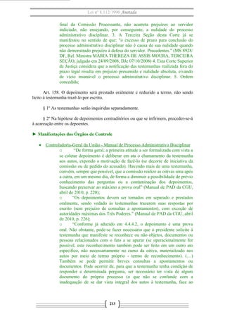 Lei nº 8.112/1990 Anotada 
final da Comissão Processante, não acarreta prejuízos ao servidor 
indiciado, não ensejando, por conseguinte, a nulidade do processo 
administrativo disciplinar. 3. A Terceira Seção desta Corte já se 
manifestou no sentido de que: "o excesso de prazo para conclusão do 
processo administrativo disciplinar não é causa de sua nulidade quando 
não demonstrado prejuízo à defesa do servidor. Precedentes." (MS 8928/ 
DF, Rel. Ministra MARIA THEREZA DE ASSIS MOURA, TERCEIRA 
SEÇÃO, julgado em 24/09/2008, DJe 07/10/2008) 4. Esta Corte Superior 
de Justiça considera que a notificação das testemunhas realizada fora do 
prazo legal resulta em prejuízo presumido e nulidade absoluta, eivando 
de vício insanável o processo administrativo disciplinar. 5. Ordem 
concedida; 
Art. 158. O depoimento será prestado oralmente e reduzido a termo, não sendo 
lícito à testemunha trazê-lo por escrito. 
§ 1º As testemunhas serão inquiridas separadamente. 
§ 2º Na hipótese de depoimentos contraditórios ou que se infirmem, proceder-se-á 
à acareação entre os depoentes. 
► Manifestações dos Órgãos de Controle 
· Controladoria-Geral da União - Manual de Processo A dministrativo Disciplinar 
o “De forma geral, a primeira atitude a ser formalizada com vista a 
se coletar depoimento é deliberar em ata o chamamento da testemunha 
aos autos, expondo a motivação de fazê-lo (se decorre de iniciativa da 
comissão ou de pedido do acusado). Havendo mais de uma testemunha, 
convém, sempre que possível, que a comissão realize as oitivas uma após 
a outra, em um mesmo dia, de forma a diminuir a possibilidade de prévio 
conhecimento das perguntas ou a contaminação dos depoimentos, 
buscando preservar ao máximo a prova oral” (Manual de PAD da CGU, 
abril de 2010, p. 220); 
o “Os depoimentos devem ser tomados em separado e prestados 
oralmente, sendo vedado às testemunhas trazerem suas respostas por 
escrito (sem prejuízo de consultas a apontamentos), com exceção de 
autoridades máximas dos Três Poderes.” (Manual de PAD da CGU, abril 
de 2010, p. 226); 
o “Conforme já aduzido em 4.4.4.2, o depoimento é uma prova 
oral. Não obstante, pode-se fazer necessário que o presidente solicite à 
testemunha que manifeste se reconhece ou não objetos, documentos ou 
pessoas relacionados com o fato a se apurar (se operacionalmente for 
possível, este reconhecimento também pode ser feito em um outro ato 
específico, não necessariamente no curso da oitiva, materializado nos 
autos por meio de termo próprio - termo de reconhecimento). (…) 
Também se pode permitir breves consultas a apontamentos ou 
documentos. Pode ocorrer de, para que a testemunha tenha condição de 
responder a determinada pergunta, ser necessário ter vista de algum 
documento do próprio processo (o que não se confunde com a 
inadequação de se dar vista integral dos autos à testemunha, face ao 
213 
 