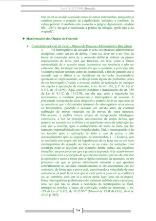 Lei nº 8.112/1990 Anotada 
fato de ter-se ouvido o acusado antes de outras testemunhas, porquanto já 
existiam provas a respeito da culpabilidade, inclusive a confissão na 
esfera policial. Corrobora esta asserção o próprio depoimento, aludido 
(fls. 102/3), em que é confessada a prática da infração. (grifo não é do 
original)”; 
► Manifestações dos Órgãos de Controle 
· Controladoria-Geral da União - Manual de Processo A dministrativo Disciplinar 
o “O interrogatório do acusado é visto, no processo administrativo 
disciplinar, como um ato de defesa. Como tal, deve ser o ato final da 
busca de convicção antes de a comissão deliberar indiciar ou propor 
arquivamento do feito, para que funcione, em tese, como a última 
oportunidade de o acusado tentar demonstrar sua inocência e não ser 
indiciado. Daí, ao atingir este ponto, em que a comissão, a princípio, não 
vislumbra realizar nenhum outro ato instrucional, a fim de garantir que o 
acusado seja o último a se manifestar na instrução, recomenda-se 
questioná-lo, expressamente, se deseja ainda algum ato probatório, antes 
de ser interrogado (ficando o eventual pedido de realização de qualquer 
ato sujeito à apreciação da comissão, à luz do art. 156, § 1º da Lei nº 
8.112, de 11/12/90). Aqui, convém ponderar o mandamento do art. 159 
da Lei nº 8.112, de 11/12/90, que diz que, após a inquirição das 
testemunhas, a comissão promoverá o interrogatório do acusado. A 
precipitada interpretação deste dispositivo poderia levar ao equívoco de 
se considerar que o delimitador temporal do interrogatório seria apenas 
os testemunhos, podendo o acusado ser ouvido antes da eventual 
realização de provas materiais ou de provas de outra natureza. 
Obviamente, a melhor leitura advém de interpretação teleológica-sistemática, 
à luz do princípio constitucional da ampla defesa, que 
permite ao acusado ser o último a se manifestar antes da indiciação (se 
esta vier a ocorrer), após o conhecimento de todos os fatos que lhe 
imputem responsabilidade por irregularidades. Daí, o interrogatório é de 
ser tomado após a realização de todo o tipo de prova, e não 
necessariamente após as inquirições de testemunhas. (…) Todavia, sem 
se confundir com regra, não há impedimento de se fazer um ou até mais 
interrogatórios do acusado no início ou no curso da instrução. Esta 
estratégia pode se justificar, por exemplo, dentre outras, nas seguintes 
situações: em processos em que a primeira impressão é de arquivamento 
e a comissão tem a percepção de que esclarecimentos prévios do servidor 
já apontarão o rumo a tomar para a rápida conclusão da apuração; ou em 
processos em que as provas inicialmente autuadas e que apontam 
contrariamente ao servidor consubstanciam-se em documentos por ele 
assinados, de forma que a prova oral, questionando a veracidade de suas 
assinaturas, já pode fazer com que se evite perícia (caso ele as confirme) 
ou, ao contrário, com que se a realize desde logo (caso ela as negue). 
Estes interrogatórios preliminares não carreiam nulidade para o processo, 
uma vez que não se afasta a realização do interrogatório ao final, 
tentando-se concluir a busca da convicção, conforme determina o art. 
159 da Lei nº 8.112, de 11/12/90.” (Manual de PAD da CGU, abril de 
2010, p. 285); 
216 
 