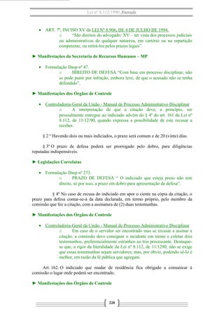 Lei nº 8.112/1990 Anotada 
· ART. 7º, INCISO XV da LEI Nº 8.906, DE 4 DE JULHO DE 1994. 
o “São direitos do advogado: XV – ter vista dos processos judiciais 
ou administrativos de qualquer natureza, em cartório ou na repartição 
competente, ou retirá-los pelos prazos legais”. 
► Manifestações da Secretaria de Recursos Humanos – MP 
· Formulação Dasp nº 47. 
o DIREITO DE DEFESA “Com base em processo disciplinar, não 
se pode punir por infração, embora leve, de que o acusado não se tenha 
defendido”. 
► Manifestações dos Órgãos de Controle 
· Controladoria-Geral da União - Manual de Processo A dministrativo Disciplinar 
o A interpretação de que a citação deve, a princípio, ser 
pessoalmente entregue ao indiciado advém do § 4º do art. 161 da Lei nº 
8.112, de 11/12/90, quando expressa a possibilidade de este recusar a 
receber. 
§ 2 º Havendo dois ou mais indiciados, o prazo será comum e de 20 (vinte) dias. 
§ 3º O prazo de defesa poderá ser prorrogado pelo dobro, para diligências 
reputadas indispensáveis. 
► Legislações Correlatas 
· Formulação Dasp nº 273. 
o PRAZO DE DEFESA “ O indiciado que esteja preso não tem 
direito, só por isso, a prazo em dobro para apresentação de defesa”. 
§ 4º No caso de recusa do indiciado em apor o ciente na cópia da citação, o 
prazo para defesa contar-se-á da data declarada, em termo próprio, pelo membro da 
comissão que fez a citação, com a assinatura de (2) duas testemunhas. 
► Manifestações dos Órgãos de Controle 
· Controladoria-Geral da União - Manual de Processo Administrativo Disciplinar 
o Em caso de o servidor ser encontrado mas se recusar a assinar a 
citação, a comissão deve consignar o incidente em termo e coletar dois 
testemunhos, preferencialmente estranhos ao trio processante. Destaque-se 
que, a rigor da literalidade da Lei nº 8.112, de 11/1290, não se exige 
que essas testemunhas sejam servidores; mas, por óbvio, podendo sê-lo é 
melhor, em razão da fé pública que agregam. 
Art. 162. O indiciado que mudar de residência fica obrigado a comunicar à 
comissão o lugar onde poderá ser encontrado. 
► Manifestações dos Órgãos de Controle 
220 
 