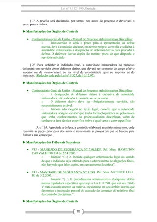 Lei nº 8.112/1990 Anotada 
§ 1º A revelia será declarada, por termo, nos autos do processo e devolverá o 
prazo para a defesa. 
► Manifestações dos Órgãos de Controle 
· Controladoria-Geral da União - Manual de Processo A dministrativo Disciplinar 
o Transcorrido in albis o prazo para a apresentação da defesa 
escrita, deve a comissão declarar, em termo próprio, a revelia e solicitar à 
autoridade instauradora a designação de defensor dativo para proceder à 
defesa. O defensor dativo dispõe do mesmo prazo de que dispunha o 
servidor indiciado. 
§ 2º Para defender o indiciado revel, a autoridade instauradora do processo 
designará um servidor como defensor dativo, que deverá ser ocupante de cargo efetivo 
superior ou de mesmo nível, ou ter nível de escolaridade igual ou superior ao do 
indiciado. (Redação dada pela Lei nº 9.527, de 10.12.97). 
► Manifestações dos Órgãos de Controle 
· Controladoria-Geral da União - Manual de Processo Administrativo Disciplinar 
o A designação do defensor dativo é exclusiva da autoridade 
instauradora, não cabendo à comissão ou ao acusado. 
o O defensor dativo deve ser obrigatoriamente servidor, não 
necessariamente estável. 
o Embora não exigido no texto legal, convém que a autoridade 
instauradora designe servidor que tenha formação jurídica ou pelo menos 
que tenha conhecimentos da processualística disciplinar, além de 
conhecer a área técnica específica sobre a qual versa o caso específico. 
Art. 165. Apreciada a defesa, a comissão elaborará relatório minucioso, onde 
resumirá as peças principais dos autos e mencionará as provas em que se baseou para 
formar a sua convicção. 
► Manifestações dos Tribunais Superiores 
· STJ - MANDADO DE SEGURANÇA Nº 7.985/DF. Rel. Mim. HAMILTON 
CARVALHIDO, DJ de 22.4.2003. 
o Ementa: “(...) 2. Inexiste qualquer determinação legal no sentido 
de que o indiciado seja intimado para o oferecimento de alegações finais, 
não havendo que falar, assim, em cerceamento de defesa”. 
· STJ - MANDADO DE SEGURANÇA Nº 8.249. Rel. Mim. VICENTE LEAL, 
DJ de 3.2.2003. 
o Ementa: “(...) O procedimento administrativo disciplinar detém 
norma reguladora específica, qual seja a Lei 8.112/90, que em seu Título 
V trata exaustivamente da matéria, inexistindo em seu âmbito norma que 
determine a intimação pessoal do acusado do conteúdo do relatório final 
da comissão disciplinar.” 
► Manifestações dos Órgãos de Controle 
222 
 