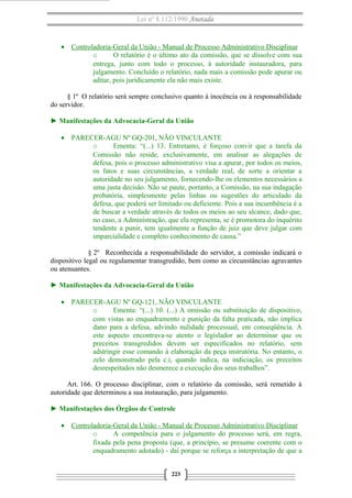 Lei nº 8.112/1990 Anotada 
· Controladoria-Geral da União - Manual de Processo A dministrativo Disciplinar 
o O relatório é o último ato da comissão, que se dissolve com sua 
entrega, junto com todo o processo, à autoridade instauradora, para 
julgamento. Concluído o relatório, nada mais a comissão pode apurar ou 
aditar, pois juridicamente ela não mais existe. 
§ 1º O relatório será sempre conclusivo quanto à inocência ou à responsabilidade 
do servidor. 
► Manifestações da Advocacia-Geral da União 
· PARECER-AGU Nº GQ-201, NÃO VINCULANTE 
o Ementa: “(...) 13. Entretanto, é forçoso convir que a tarefa da 
Comissão não reside, exclusivamente, em analisar as alegações de 
defesa, pois o processo administrativo visa a apurar, por todos os meios, 
os fatos e suas circunstâncias, a verdade real, de sorte a orientar a 
autoridade no seu julgamento, fornecendo-lhe os elementos necessários a 
uma justa decisão. Não se paute, portanto, a Comissão, na sua indagação 
probatória, simplesmente pelas linhas ou sugestões do articulado da 
defesa, que poderá ser limitado ou deficiente. Pois a sua incumbência é a 
de buscar a verdade através de todos os meios ao seu alcance, dado que, 
no caso, a Administração, que ela representa, se é promotora do inquérito 
tendente a punir, tem igualmente a função de juiz que deve julgar com 
imparcialidade e completo conhecimento de causa.” 
§ 2º Reconhecida a responsabilidade do servidor, a comissão indicará o 
dispositivo legal ou regulamentar transgredido, bem como as circunstâncias agravantes 
ou atenuantes. 
► Manifestações da Advocacia-Geral da União 
· PARECER-AGU Nº GQ-121, NÃO VINCULANTE 
o Ementa: “(...) 10. (...) A omissão ou substituição de dispositivo, 
com vistas ao enquadramento e punição da falta praticada, não implica 
dano para a defesa, advindo nulidade processual, em conseqüência. A 
este aspecto encontrava-se atento o legislador ao determinar que os 
preceitos transgredidos devem ser especificados no relatório, sem 
adstringir esse comando à elaboração da peça instrutória. No entanto, o 
zelo demonstrado pela c.i, quando indica, na indiciação, os preceitos 
desrespeitados não desmerece a execução dos seus trabalhos”. 
Art. 166. O processo disciplinar, com o relatório da comissão, será remetido à 
autoridade que determinou a sua instauração, para julgamento. 
► Manifestações dos Órgãos de Controle 
· Controladoria-Geral da União - Manual de Processo Administrativo Disciplinar 
o A competência para o julgamento do processo será, em regra, 
fixada pela pena proposta (que, a princípio, se presume coerente com o 
enquadramento adotado) - daí porque se reforça a interpretação de que a 
223 
 
