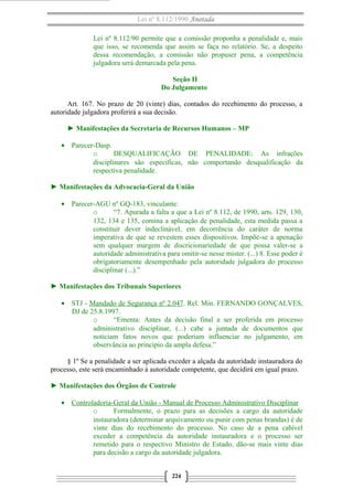 Lei nº 8.112/1990 Anotada 
Lei nº 8.112/90 permite que a comissão proponha a penalidade e, mais 
que isso, se recomenda que assim se faça no relatório. Se, a despeito 
dessa recomendação, a comissão não propuser pena, a competência 
julgadora será demarcada pela pena. 
Seção II 
Do Julgamento 
Art. 167. No prazo de 20 (vinte) dias, contados do recebimento do processo, a 
autoridade julgadora proferirá a sua decisão. 
► Manifestações da Secretaria de Recursos Humanos – MP 
· Parecer-Dasp. 
o DESQUALIFICAÇÃO DE PENALIDADE: As infrações 
disciplinares são específicas, não comportando desqualificação da 
respectiva penalidade. 
► Manifestações da Advocacia-Geral da União 
· Parecer-AGU nº GQ-183, vinculante: 
o “7. Apurada a falta a que a Lei nº 8.112, de 1990, arts. 129, 130, 
132, 134 e 135, comina a aplicação de penalidade, esta medida passa a 
constituir dever indeclinável, em decorrência do caráter de norma 
imperativa de que se revestem esses dispositivos. Impõe-se a apenação 
sem qualquer margem de discricionariedade de que possa valer-se a 
autoridade administrativa para omitir-se nesse mister. (...) 8. Esse poder é 
obrigatoriamente desempenhado pela autoridade julgadora do processo 
disciplinar (...).” 
► Manifestações dos Tribunais Superiores 
· STJ - Mandado de Segurança nº 2.047. Rel. Min. FERNANDO GONÇALVES, 
DJ de 25.8.1997. 
o “Ementa: Antes da decisão final a ser proferida em processo 
administrativo disciplinar, (...) cabe a juntada de documentos que 
noticiam fatos novos que poderiam influenciar no julgamento, em 
observância ao princípio da ampla defesa.” 
§ 1º Se a penalidade a ser aplicada exceder a alçada da autoridade instauradora do 
processo, este será encaminhado à autoridade competente, que decidirá em igual prazo. 
► Manifestações dos Órgãos de Controle 
· Controladoria-Geral da União - Manual de Processo A dministrativo Disciplinar 
o Formalmente, o prazo para as decisões a cargo da autoridade 
instauradora (determinar arquivamento ou punir com penas brandas) é de 
vinte dias do recebimento do processo. No caso de a pena cabível 
exceder a competência da autoridade instauradora e o processo ser 
remetido para o respectivo Ministro de Estado, dão-se mais vinte dias 
para decisão a cargo da autoridade julgadora. 
224 
 