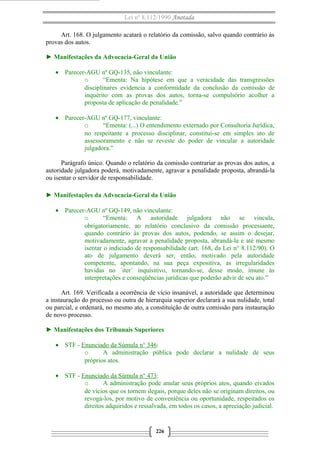 Lei nº 8.112/1990 Anotada 
Art. 168. O julgamento acatará o relatório da comissão, salvo quando contrário às 
provas dos autos. 
► Manifestações da Advocacia-Geral da União 
· Parecer-AGU nº GQ-135, não vinculante: 
o “Ementa: Na hipótese em que a veracidade das transgressões 
disciplinares evidencia a conformidade da conclusão da comissão de 
inquérito com as provas dos autos, torna-se compulsório acolher a 
proposta de aplicação de penalidade.” 
· Parecer-AGU nº GQ-177, vinculante: 
o “Ementa: (...) O entendimento externado por Consultoria Jurídica, 
no respeitante a processo disciplinar, constitui-se em simples ato de 
assessoramento e não se reveste do poder de vincular a autoridade 
julgadora.” 
Parágrafo único. Quando o relatório da comissão contrariar as provas dos autos, a 
autoridade julgadora poderá, motivadamente, agravar a penalidade proposta, abrandá-la 
ou isentar o servidor de responsabilidade. 
► Manifestações da Advocacia-Geral da União 
· Parecer-AGU nº GQ-149, não vinculante: 
o “Ementa: A autoridade julgadora não se vincula, 
obrigatoriamente, ao relatório conclusivo da comissão processante, 
quando contrário às provas dos autos, podendo, se assim o desejar, 
motivadamente, agravar a penalidade proposta, abrandá-la e até mesmo 
isentar o indiciado de responsabilidade (art. 168, da Lei n° 8.112/90). O 
ato de julgamento deverá ser, então, motivado pela autoridade 
competente, apontando, na sua peça expositiva, as irregularidades 
havidas no ´iter´ inquisitivo, tornando-se, desse modo, imune às 
interpretações e conseqüências jurídicas que poderão advir de seu ato.” 
Art. 169. Verificada a ocorrência de vício insanável, a autoridade que determinou 
a instauração do processo ou outra de hierarquia superior declarará a sua nulidade, total 
ou parcial, e ordenará, no mesmo ato, a constituição de outra comissão para instauração 
de novo processo. 
► Manifestações dos Tribunais Superiores 
· STF - Enunciado da Súmula n° 346: 
o A administração pública pode declarar a nulidade de seus 
próprios atos. 
· STF - Enunciado da Súmula n° 473: 
o A administração pode anular seus próprios atos, quando eivados 
de vícios que os tornem ilegais, porque deles não se originam direitos, ou 
revogá-los, por motivo de conveniência ou oportunidade, respeitados os 
direitos adquiridos e ressalvada, em todos os casos, a apreciação judicial. 
226 
 