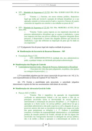Lei nº 8.112/1990 Anotada 
· STF - Mandado de Segurança nº 22.755. Rel. Min. ILMAR GALVÃO, DJ de 
3.4.1998. 
o “Ementa: (...) Inexiste, em nosso sistema jurídico, dispositivo 
legal que tenha por inviável a punição de infração disciplinar se a sua 
apuração somente se tornou possível após o sucessivo fracasso de quatro 
comissões de inquérito em concluir o seu trabalho no prazo de lei”. 
· STF - Mandado de Segurança nº 22.103. Rel. Min. MOREIRA ALVES, DJ de 
20.6.1995. 
o “Ementa: Tendo a pena imposta ao ora impetrante decorrido de 
processo administrativo disciplinar que se seguiu à sindicância, e pena 
essa imposta com base nas provas colhidas no inquérito integrante desse 
processo, é despiciendo o exame dos alegados defeitos que haveria na 
sindicância, e que não influíram na imposição da pena que foi dada ao 
ora impetrante.” 
§ 1º O julgamento fora do prazo legal não implica nulidade do processo. 
► Manifestações da Secretaria de Recursos Humanos – MP 
· Formulação-Dasp nº 222. 
o ATO ADMINISTRATIVO.A nulidade dos atos administrativos 
pode, a qualquer tempo, ser declarada pela própria administração. 
► Manifestações dos Órgãos de Controle 
· Controladoria-Geral da União - Manual de Processo A dministrativo Disciplinar 
o - Esse prazo de vinte dias para julgamento, na prática, atua apenas 
na contagem da prescrição [...]. 
§ 2ºA autoridade julgadora que der causa à prescrição de que trata o art. 142, § 2o, 
será responsabilizada na forma do Capítulo IV do Título IV. 
Art. 170. Extinta a punibilidade pela prescrição, a autoridade julgadora 
determinará o registro do fato nos assentamentos individuais do servidor. 
► Manifestações da Advocacia-Geral da União 
· Parecer-AGU nº GM-1: 
o “Ementa: Não é impeditivo da apuração de irregularidade 
verificada na administração federal e de sua autoria o fato de os 
principais envolvidos terem se desvinculado do serviço público, 
anteriormente à instauração do processo disciplinar. (...) 9. Impõe-se a 
apuração se o ilícito ocorre ´no serviço público´, poder-dever de que a 
autoridade administrativa não pode esquivar-se sob a alegação de que os 
possíveis autores não mais se encontram investidos nos cargos em razão 
dos quais perpetraram as infrações (...). 17. Embora a penalidade 
constitua o corolário da responsabilidade administrativa, a inviabilidade 
jurídica da atuação punitiva do Estado, advinda do fato de alguns dos 
envolvidos nas transgressões haverem se desligado do serviço público, 
não é de molde a obstar a apuração e a determinação de autoria no 
227 
 