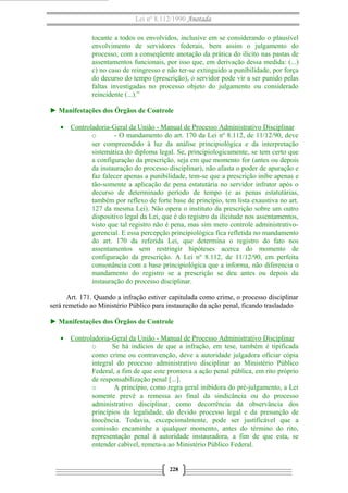 Lei nº 8.112/1990 Anotada 
tocante a todos os envolvidos, inclusive em se considerando o plausível 
envolvimento de servidores federais, bem assim o julgamento do 
processo, com a conseqüente anotação da prática do ilícito nas pastas de 
assentamentos funcionais, por isso que, em derivação dessa medida: (...) 
c) no caso de reingresso e não ter-se extinguido a punibilidade, por força 
do decurso do tempo (prescrição), o servidor pode vir a ser punido pelas 
faltas investigadas no processo objeto do julgamento ou considerado 
reincidente (...).” 
► Manifestações dos Órgãos de Controle 
· Controladoria-Geral da União - Manual de Processo A dministrativo Disciplinar 
o - O mandamento do art. 170 da Lei nº 8.112, de 11/12/90, deve 
ser compreendido à luz da análise principiológica e da interpretação 
sistemática do diploma legal. Se, principiologicamente, se tem certo que 
a configuração da prescrição, seja em que momento for (antes ou depois 
da instauração do processo disciplinar), não afasta o poder de apuração e 
faz falecer apenas a punibilidade, tem-se que a prescrição inibe apenas e 
tão-somente a aplicação de pena estatutária no servidor infrator após o 
decurso de determinado período de tempo (e as penas estatutárias, 
também por reflexo de forte base de princípio, tem lista exaustiva no art. 
127 da mesma Lei). Não opera o instituto da prescrição sobre um outro 
dispositivo legal da Lei, que é do registro da ilicitude nos assentamentos, 
visto que tal registro não é pena, mas sim mero controle administrativo-gerencial. 
E essa percepção principiológica fica refletida no mandamento 
do art. 170 da referida Lei, que determina o registro do fato nos 
assentamentos sem restringir hipóteses acerca do momento de 
configuração da prescrição. A Lei nº 8.112, de 11/12/90, em perfeita 
consonância com a base principiológica que a informa, não diferencia o 
mandamento do registro se a prescrição se deu antes ou depois da 
instauração do processo disciplinar. 
Art. 171. Quando a infração estiver capitulada como crime, o processo disciplinar 
será remetido ao Ministério Público para instauração da ação penal, ficando trasladado 
► Manifestações dos Órgãos de Controle 
· Controladoria-Geral da União - Manual de Processo Administrativo Disciplinar 
o Se há indícios de que a infração, em tese, também é tipificada 
como crime ou contravenção, deve a autoridade julgadora oficiar cópia 
integral do processo administrativo disciplinar ao Ministério Público 
Federal, a fim de que este promova a ação penal pública, em rito próprio 
de responsabilização penal [...]. 
o A princípio, como regra geral inibidora do pré-julgamento, a Lei 
somente prevê a remessa ao final da sindicância ou do processo 
administrativo disciplinar, como decorrência da observância dos 
princípios da legalidade, do devido processo legal e da presunção de 
inocência. Todavia, excepcionalmente, pode ser justificável que a 
comissão encaminhe a qualquer momento, antes do término do rito, 
representação penal à autoridade instauradora, a fim de que esta, se 
entender cabível, remeta-a ao Ministério Público Federal. 
228 
 