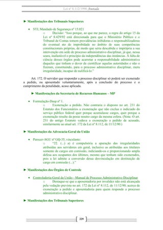Lei nº 8.112/1990 Anotada 
► Manifestações dos Tribunais Superiores 
· STJ, Mandado de Segurança nº 15.021 
o Decisão: “Isso porque, ao que me parece, a regra do artigo 15 da 
Lei nº 8.429/92 está direcionada para que o Ministério Público e o 
Tribunal de Contas tomem providências inibidoras e responsabilizadoras 
do eventual ato de improbidade no âmbito de suas competências 
constitucionais próprias, de modo que seria descabida e imprópria a sua 
intervenção em sede de processo administrativo disciplinar, já que, nessa 
seara, inafastável o princípio da independências das instâncias. À falta de 
ciência desses órgãos pode acarretar a responsabilidade administrativa 
daqueles que tinham o dever de cientificar aquelas autoridades e não o 
fizeram, constituindo, para o processo administrativo disciplinar, mera 
irregularidade, incapaz de nulificá-lo.” 
Art. 172. O servidor que responder a processo disciplinar só poderá ser exonerado 
a pedido, ou aposentado voluntariamente, após a conclusão do processo e o 
cumprimento da penalidade, acaso aplicada. 
► Manifestações da Secretaria de Recursos Humanos – MP 
· Formulação-Dasp nº 1. 
o Exoneração a pedido. Não contraria o disposto no art. 231 do 
Estatuto dos Funcionários a exoneração que não exclua o indiciado do 
serviço público federal quer porque acumulasse cargos, quer porque a 
exoneração resulte da posse noutro cargo da mesma esfera. (Nota: O art. 
231 do antigo Estatuto vedava a exoneração a pedido de acusado, 
similarmente ao atual art. 172 da Lei nº 8.112, de 11/12/90.) 
► Manifestações da Advocacia-Geral da União 
· Parecer-AGU nº GQ-35, vinculante: 
o “22. (...) a) é compulsória a apuração das irregularidades 
atribuídas aos servidores em geral, inclusive as atribuídas aos titulares 
somente de cargos em comissão, indiciando-os e proporcionando ampla 
defesa aos ocupantes dos últimos, mesmo que tenham sido exonerados, 
pois a lei admite a conversão dessa desvinculação em destituição de 
cargo em comissão (...).” 
► Manifestações dos Órgãos de Controle 
· Controladoria-Geral da União - Manual de Processo A dministrativo Disciplinar 
o Destaque-se que a aposentadoria por invalidez não está alcançada 
pela vedação prevista no art. 172 da Lei nº 8.112, de 11/12/90, acerca de 
exoneração a pedido e aposentadoria para quem responde a processo 
administrativo disciplinar. 
► Manifestações dos Tribunais Superiores 
229 
 