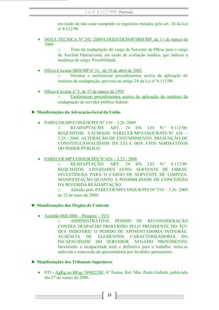 Lei nº 8.112/1990 Anotada 
em razão de não estar cumprido os requisitos tratados pelo art. 24 da Lei 
nº 8.112/90. 
· NOTA TÉCNICA Nº 242 /2009/COGES/DENOP/SRH/MP , de 11 de março de 
2009 
o Trata da readaptação do cargo de Servente de Obras para o cargo 
de Auxiliar Operacional, em razão de avaliação médica, que indicou a 
mudança de cargo. Possibilidade. 
· Ofício-Circular SRH/MP nº 31, de 19 de abril de 2002 
o Orientar e uniformizar procedimentos acerca da aplicação do 
instituto da readaptação, previsto no artigo 24 da Lei nº 8.112/90. 
· Ofício-Circ ular nº 5, de 17 de março de 1992 
o Uniformizar procedimentos acerca da aplicação do instituto da 
readaptação de servidor público federal. 
► Manifestações da Advocacia-Geral da União 
· PARECER/MP/CONJUR/PFF/Nº 510 – 3.26 /2009 
O READAPTAÇÃO. ART. 24 DA LEI N.º 8.112/90. 
REQUISITOS. VALIDADE PARECER/MP/CONJUR/PFF/Nº 626 – 
3.25 / 2008. ALTERAÇÃO DE ENTENDIMENTO. PRESUNÇÃO DE 
CONSTITUCIONALIDADE DA LEI E DOS ATOS NORMATIVOS 
DO PODER PÚBLICO. 
· PARECER/MP/CONJUR/PFF/Nº 626 – 3.25 / 2008 
o READAPTAÇÃO. ART. 24 DA LEI N.º 8.112/90. 
REQUISITOS. ATIVIDADES AFINS. SERVENTE DE OBRAS. 
INVESTIDURA PARA O CARGO DE SERVENTE DE LIMPEZA. 
MANIFESTAÇÃO QUANTO À POSSIBILIDADE DE CONCESSÃO 
DA REFERIDA READAPTAÇÃO. 
o Aditado pelo PARECER/MP/CONJUR/PFF/Nº 510 – 3.26 /2009 
de 12 de maio de 2009. 
► Manifestações dos Órgãos de Controle 
· Acórdão 868/2006 – Plenário – TCU 
o ADMINISTRATIVO. PEDIDO DE RECONSIDERAÇÃO 
CONTRA DESPACHO PROFERIDO PELO PRESIDENTE DO TCU 
QUE INDEFERIU O PEDIDO DE APOSENTADORIA INTEGRAL. 
AUSÊNCIA DE ELEMENTOS CARACTERIZADORES DA 
INCAPACIDADE DO SERVIDOR. NEGADO PROVIMENTO. 
Inexistindo a incapacidade total e definitiva para o trabalho, torna-se 
indevida a concessão de aposentadoria por invalidez permanente. 
► Manifestações dos Tribunais Superiores 
· STJ - AgRg no REsp 749852/DF, 6ª Turma, Rel. Min. Paulo Gallotti, publicado 
dia 27 de março de 2006. 
23 
 