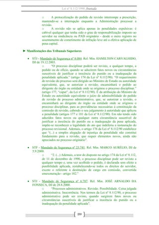 Lei nº 8.112/1990 Anotada 
o A protocolização do pedido de revisão interrompe a prescrição, 
mantendo-se a interrupção enquanto a Administração processar a 
revisão. 
o A revisão não se aplica apenas às penalidades expulsivas: é 
cabível qualquer que tenha sido o grau de responsabilização imposto ao 
servidor na sindicância ou PAD originário - desde o mero registro no 
assentamento de cometimento de infração leve até a efetiva aplicação de 
pena capital. 
► Manifestações dos Tribunais Superiores 
· STJ - Mandado de Segurança nº 8.084. Rel. Min. HAMILTON CARVALHIDO, 
DJ de 19.12.2003. 
o “O processo disciplinar poderá ser revisto, a qualquer tempo, a 
pedido ou de ofício, quando se aduzirem fatos novos ou circunstâncias 
suscetíveis de justificar a inocência do punido ou a inadequação da 
penalidade aplicada.” (artigo 174 da Lei nº 8.112/90). “O requerimento 
de revisão do processo será dirigido ao Ministro de Estado ou autoridade 
equivalente, que, se autorizar a revisão, encaminhará o pedido ao 
dirigente do órgão ou entidade onde se originou o processo disciplinar.” 
(artigo 177, “caput”, da Lei nº 8.112/90). É da atribuição do Ministro de 
Estado ou autoridade equivalente o juízo de admissibilidade do pedido 
de revisão de processo administrativo, que, se autorizar a revisão, o 
encaminhará ao dirigente do órgão ou entidade onde se originou o 
processo disciplinar, para as providências necessárias à constituição da 
comissão de revisão, cabendo o seu julgamento à autoridade que aplicou 
a penalidade (artigos 177 e 181 da Lei nº 8.112/90). Em não tendo sido 
aduzidos fatos novos ou qualquer outra circunstância suscetível de 
justificar a inocência do punido ou a inadequação da pena aplicada, 
impõe-se reconhecer a legalidade do ato que indeferiu a instauração do 
processo revisional. Ademais, o artigo 176 da Lei nº 8.112/90 estabelece 
que “(...) a simples alegação de injustiça da penalidade não constitui 
fundamento para a revisão, que requer elementos novos, ainda não 
apreciados no processo originário”. 
· STF - Mandado de Segurança nº 23.741. Rel. Min. MARCO AURÉLIO, DJ de 
5.9.2000. 
o “2. (...) Ademais, a teor do disposto no artigo 174 da Lei nº 8.112, 
de 11 de dezembro de 1990, o processo disciplinar pode ser revisto a 
qualquer tempo e, uma vez acolhido o pedido, é declarada sem efeito a 
punibilidade aplicada, restabelecendo-se todos os direitos do servidor, 
exceto o referente à destituição de cargo em comissão, convertida 
emexoneração - artigo 182.” 
· STJ - Mandado de Segurança nº 6.787. Rel. Min. JOSÉ ARNALDO DA 
FONSECA, DJ de 28.8.2000. 
o “Processos administrativos. Revisão. Possibilidade. Coisa julgada 
administrativa. Inocorrência. Nos termos da Lei nº 8.112/90, o processo 
administrativo pode ser revisto, quando surgirem fatos novos ou 
circunstâncias suscetíveis de justificar a inocência do punido ou a 
inadequação da penalidade aplicada”. 
233 
 
