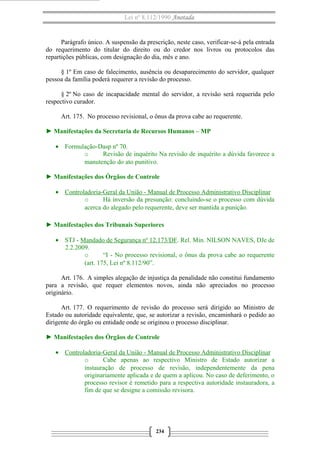 Lei nº 8.112/1990 Anotada 
Parágrafo único. A suspensão da prescrição, neste caso, verificar-se-á pela entrada 
do requerimento do titular do direito ou do credor nos livros ou protocolos das 
repartições públicas, com designação do dia, mês e ano. 
§ 1º Em caso de falecimento, ausência ou desaparecimento do servidor, qualquer 
pessoa da família poderá requerer a revisão do processo. 
§ 2º No caso de incapacidade mental do servidor, a revisão será requerida pelo 
respectivo curador. 
Art. 175. No processo revisional, o ônus da prova cabe ao requerente. 
► Manifestações da Secretaria de Recursos Humanos – MP 
· Formulação-Dasp nº 70. 
o Revisão de inquérito Na revisão de inquérito a dúvida favorece a 
manutenção do ato punitivo. 
► Manifestações dos Órgãos de Controle 
· Controladoria-Geral da União - Manual de Processo A dministrativo Disciplinar 
o Há inversão da presunção: concluindo-se o processo com dúvida 
acerca do alegado pelo requerente, deve ser mantida a punição. 
► Manifestações dos Tribunais Superiores 
· STJ - Mandado de Segurança nº 12.173/DF. Rel. Min. NILSON NAVES, DJe de 
2.2.2009. 
o “I - No processo revisional, o ônus da prova cabe ao requerente 
(art. 175, Lei nº 8.112/90”. 
Art. 176. A simples alegação de injustiça da penalidade não constitui fundamento 
para a revisão, que requer elementos novos, ainda não apreciados no processo 
originário. 
Art. 177. O requerimento de revisão do processo será dirigido ao Ministro de 
Estado ou autoridade equivalente, que, se autorizar a revisão, encaminhará o pedido ao 
dirigente do órgão ou entidade onde se originou o processo disciplinar. 
► Manifestações dos Órgãos de Controle 
· Controladoria-Geral da União - Manual de Processo Administrativo Disciplinar 
o Cabe apenas ao respectivo Ministro de Estado autorizar a 
instauração de processo de revisão, independentemente da pena 
originariamente aplicada e de quem a aplicou. No caso de deferimento, o 
processo revisor é remetido para a respectiva autoridade instauradora, a 
fim de que se designe a comissão revisora. 
234 
 
