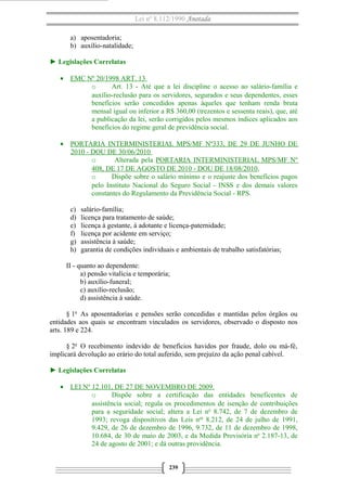Lei nº 8.112/1990 Anotada 
a) aposentadoria; 
b) auxílio-natalidade; 
► Legislações Correlatas 
· EMC Nº 20/1998 ART. 13 
o Art. 13 - Até que a lei discipline o acesso ao salário-família e 
auxílio-reclusão para os servidores, segurados e seus dependentes, esses 
benefícios serão concedidos apenas àqueles que tenham renda bruta 
mensal igual ou inferior a R$ 360,00 (trezentos e sessenta reais), que, até 
a publicação da lei, serão corrigidos pelos mesmos índices aplicados aos 
benefícios do regime geral de previdência social. 
· PORTARIA INTERMINISTERIAL MPS/MF Nº333, DE 29 DE JUNHO DE 
2010 - DOU DE 30/06/2010 
o Alterada pela PORTARIA INTERMINISTERIAL MPS/MF Nº 
408, DE 17 DE AGOSTO DE 2010 - DOU DE 18/08/2010, 
o Dispõe sobre o salário mínimo e o reajuste dos benefícios pagos 
pelo Instituto Nacional do Seguro Social - INSS e dos demais valores 
constantes do Regulamento da Previdência Social - RPS. 
c) salário-família; 
d) licença para tratamento de saúde; 
e) licença à gestante, à adotante e licença-paternidade; 
f) licença por acidente em serviço; 
g) assistência à saúde; 
h) garantia de condições individuais e ambientais de trabalho satisfatórias; 
II - quanto ao dependente: 
a) pensão vitalícia e temporária; 
b) auxílio-funeral; 
c) auxílio-reclusão; 
d) assistência à saúde. 
§ 1o As aposentadorias e pensões serão concedidas e mantidas pelos órgãos ou 
entidades aos quais se encontram vinculados os servidores, observado o disposto nos 
arts. 189 e 224. 
§ 2o O recebimento indevido de benefícios havidos por fraude, dolo ou má-fé, 
implicará devolução ao erário do total auferido, sem prejuízo da ação penal cabível. 
► Legislações Correlatas 
· LEI Nº 12.101, DE 27 DE NOVEMBRO DE 2009 . 
o Dispõe sobre a certificação das entidades beneficentes de 
assistência social; regula os procedimentos de isenção de contribuições 
para a seguridade social; altera a Lei no 8.742, de 7 de dezembro de 
1993; revoga dispositivos das Leis nos 8.212, de 24 de julho de 1991, 
9.429, de 26 de dezembro de 1996, 9.732, de 11 de dezembro de 1998, 
10.684, de 30 de maio de 2003, e da Medida Provisória no 2.187-13, de 
24 de agosto de 2001; e dá outras providência. 
239 
 