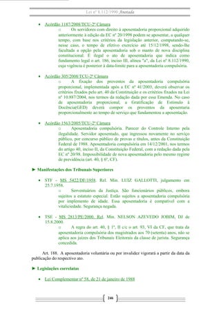 Lei nº 8.112/1990 Anotada 
· Acórdão 1187/2008/TCU-2ª Câmara 
o Os servidores com direito à aposentadoria proporcional adquirido 
anteriormente à edição da EC nº 20/1998 podem se aposentar, a qualquer 
tempo, com base nos critérios da legislação anterior, computando-se, 
nesse caso, o tempo de efetivo exercício até 15/12/1998, sendo-lhe 
facultada a opção pela aposentadoria sob o manto de nova disciplina 
constitucional. É ilegal o ato de aposentadoria que indica como 
fundamento legal o art. 186, inciso III, alínea "a", da Lei nº 8.112/1990, 
cuja vigência é posterior à data-limite para a aposentadoria compulsória. 
· Acórdão 305/2008/TCU-2ª Câmara 
o A fixação dos proventos da aposentadoria compulsória 
proporcional, implementada após a EC nº 41/2003, deverá observar os 
critérios fixados pelo art. 40 da Constituição e os critérios fixados na Lei 
nº 10.887/2004, nos termos da redação dada por essa Emenda. No caso 
de aposentadoria proporcional, a Gratificação de Estímulo à 
Docência(GED) deverá compor os proventos da aposentaria 
proporcionalmente ao tempo de serviço que fundamentou a aposentação. 
· Acórdão 1563/2005/TCU-2ª Câmara 
o Aposentadoria compulsória. Parecer do Controle Interno pela 
ilegalidade. Servidor aposentado, que ingressou novamente no serviço 
público, por concurso público de provas e títulos, antes da Constituição 
Federal de 1988. Aposentadoria compulsória em 14/12/2001, nos termos 
do artigo 40, inciso II, da Constituição Federal, com a redação dada pela 
EC nº 20/98. Impossibilidade de nova aposentadoria pelo mesmo regime 
de previdência (art. 40, § 6º, CF). 
► Manifestações dos Tribunais Superiores 
· STF - MS 5422/DF/1958. Rel. Min. LUIZ GALLOTTI, julgamento em 
25.7.1958. 
o Serventuários da Justiça. São funcionários públicos, embora 
sujeitos a estatuto especial. Estão sujeitos a aposentadoria compulsória 
por implemento de idade. Essa aposentadoria é compatível com a 
vitaliciedade. Segurança negada. 
· TSE - MS 2813/PE/2000 . Rel . Min. NELSON AZEVEDO JOBIM, DJ de 
15.8.2000. 
o A regra do art. 40, § 1º, II c/c o art. 93, VI da CF, que trata da 
aposentadoria compulsória dos magistrados aos 70 (setenta) anos, não se 
aplica aos juízes dos Tribunais Eleitorais da classe de jurista. Segurança 
concedida. 
Art. 188. A aposentadoria voluntária ou por invalidez vigorará a partir da data da 
publicação do respectivo ato. 
► Legislações correlatas 
· Lei Complementar nº 58, de 21 de janeiro de 1988 
246 
 