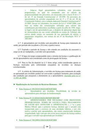 Lei nº 8.112/1990 Anotada 
o Julga-se ilegal aposentadoria voluntária, com proventos 
proporcionais, na qual foi constatado erro no cálculo da 
proporcionalidade dos proventos, em desacordo com o inciso II do § 1º 
do art. 8º da Emenda Constitucional nº 20/1998. Os proventos de 
aposentadoria de servidor enquadrado nos §§ 3º e 17 do art. 40 da 
Constituição Federal, com a redação dada pela Emenda Constitucional nº 
41/2003, devem ser calculados, nos termos da Lei nº 10.887/2004, com 
base na média das remunerações utilizadas para cálculo das 
contribuições previdenciárias recolhidas a partir de julho de 1994. Julga-se 
legal o ato de aposentadoria que, a despeito de apresentar algum tipo 
de inconsistência em sua versão submetida ao exame do Tribunal, não 
estiver dando ensejo, no momento de sua apreciação de mérito, a 
pagamentos irregulares, nos termos do art. 6º da Resolução TCU nº 
206/2007. 
§ 1o A aposentadoria por invalidez será precedida de licença para tratamento de 
saúde, por período não excedente a 24 (vinte e quatro) meses. 
§ 2o Expirado o período de licença e não estando em condições de reassumir o 
cargo ou de ser readaptado, o servidor será aposentado. 
§ 3o O lapso de tempo compreendido entre o término da licença e a publicação do 
ato da aposentadoria será considerado como de prorrogação da licença. 
§ 4o Para os fins do disposto no § 1o deste artigo, serão consideradas apenas as 
licenças motivadas pela enfermidade ensejadora da invalidez ou doenças 
correlacionadas. 
§ 5o A critério da Administração, o servidor em licença para tratamento de saúde 
ou aposentado por invalidez poderá ser convocado a qualquer momento, para avaliação 
das condições que ensejaram o afastamento ou a aposentadoria. (Incluído pela Lei nº 
11.907, de 2009) 
► Manifestações da Secretaria de Recursos Humanos – MP 
· Nota Técnica nº 296/2010/COGES/DENOP/SRH 
o Aposentadoria por invalidez. Possibilidade de revisão de 
aposentadoria para alteração da fundamentação. 
· Nota Técnica Nº 33/2010/COGES/DENOP/SRH/MP 
o APOSENTADORIA POR INVALIDEZ COM PROVENTOS 
PROPORCIONAIS. TEMPO DE LICENÇA PARA TRATAMENTO 
DE SAÚDE QUE ANTECEDE A APOSENTAÇÃO. (...) “se a junta 
Médica Oficial, após a primeira licença, declarar que o servidor está 
incapacitado para o exercício de suas atividades laborais, e por este 
motivo concluir pela aposentadoria, não estará caracterizada nenhuma 
irregularidade, haja vista que não existe prazo mínimo de licença médica 
para que o servidor seja aposentado por invalidez.” 
· Nota Técnica nº 749/2009-COGES/DENOP/SRH 
248 
 