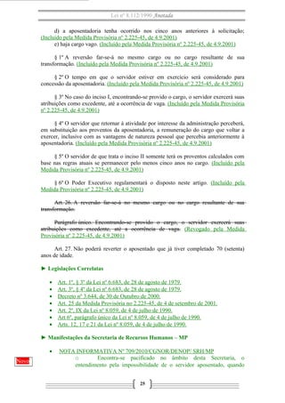 Lei nº 8.112/1990 Anotada 
d) a aposentadoria tenha ocorrido nos cinco anos anteriores à solicitação; 
(Incluído pela Medida Provisória nº 2.225-45, de 4.9.2001) 
e) haja cargo vago. (Incluído pela Medida Provisória nº 2.225-45, de 4.9.2001) 
§ 1º A reversão far-se-á no mesmo cargo ou no cargo resultante de sua 
transformação. (Incluído pela Medida Provisória nº 2.225-45, de 4.9.2001) 
§ 2º O tempo em que o servidor estiver em exercício será considerado para 
concessão da aposentadoria. (Incluído pela Medida Provisória nº 2.225-45, de 4.9.2001) 
§ 3º No caso do inciso I, encontrando-se provido o cargo, o servidor exercerá suas 
atribuições como excedente, até a ocorrência de vaga. (Incluído pela Medida Provisória 
nº 2.225-45, de 4.9.2001) 
§ 4º O servidor que retornar à atividade por interesse da administração perceberá, 
em substituição aos proventos da aposentadoria, a remuneração do cargo que voltar a 
exercer, inclusive com as vantagens de natureza pessoal que percebia anteriormente à 
aposentadoria. (Incluído pela Medida Provisória nº 2.225-45, de 4.9.2001) 
§ 5º O servidor de que trata o inciso II somente terá os proventos calculados com 
base nas regras atuais se permanecer pelo menos cinco anos no cargo. (Incluído pela 
Medida Provisória nº 2.225-45, de 4.9.2001) 
§ 6º O Poder Executivo regulamentará o disposto neste artigo. (Incluído pela 
Medida Provisória nº 2.225-45, de 4.9.2001) 
Art. 26. A reversão far-se-á no mesmo cargo ou no cargo resultante de sua 
transformação. 
Parágrafo único. Encontrando-se provido o cargo, o servidor exercerá suas 
atribuições como excedente, até a ocorrência de vaga. (Revogado pela Medida 
Provisória nº 2.225-45, de 4.9.2001) 
Art. 27. Não poderá reverter o aposentado que já tiver completado 70 (setenta) 
anos de idade. 
► Legislações Correlatas 
· Art. 1º, § 3º da Lei nº 6.683, de 28 de agosto de 1979 . 
· Art. 3º, § 4º da Lei nº 6.683, de 28 de agosto de 1979 . 
· Decreto nº 3.644, de 30 de Outubro de 2000 . 
· Art. 25 da Medida Provisória no 2.225-45, de 4 de setembro de 2001 . 
· Art. 2º, IX da Lei nº 8.059, de 4 de julho de 1990 . 
· Art 6º, parágrafo único da Lei nº 8.059, de 4 de julho de 1990 . 
· Arts. 12, 17 e 21 da Lei nº 8.059, de 4 de julho de 1990 . 
► Manifestações da Secretaria de Recursos Humanos – MP 
· NOTA INFORMATIVA Nº 709/2010/CGNOR/DENOP/ SRH/MP 
o Encontra-se pacificado no âmbito desta Secretaria, o 
entendimento pela impossibilidade de o servidor aposentado, quando 
25 
Novo 
 