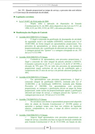 Lei nº 8.112/1990 Anotada 
Art. 191. Quando proporcional ao tempo de serviço, o provento não será inferior 
a 1/3 (um terço) da remuneração da atividade. 
► Legislações correlatas 
· Lei nº 10.887, de 18 de junho de 2004 
o Dispõe sobre a aplicação de disposições da Emenda 
Constitucional no 41, de 2003, altera dispositivos das Leis nos 9.717, de 
1998, 8.213, de 1991, 9.532, de 1997, e dá outras providências. 
► Manifestações dos Órgãos de Controle 
· Acórdão 6012/2009/TCU-1ª Câmara 
o É ilegal a concessão da gratificação de desempenho de atividade 
da seguridade social e do trabalho (GDASST), instituída pela Lei nº 
10.483/2002, de forma integral em aposentadorias proporcionais. Nos 
proventos de aposentadoria, as únicas parcelas que são isentas de 
proporcionalização são: a gratificação de adicional por tempo de serviço, 
a vantagem pessoal dos "quintos" e a vantagem consignada no art. 193 
da Lei nº 8.112/1990. 
· Acórdão 2028/2008/TCU-2ª Câmara 
o Cuidando-se de aposentadoria com proventos proporcionais, é 
ilegal a concessão do valor integral da parcela referente à GDATA. 
Consoante o prescrito no art. 8º, § 1º, incisos I e II, da EC nº 20/1998, a 
elevação de 70% para 75% no valor dos proventos da aposentadoria 
proporcional requer acréscimo de um ano de contribuição após o 
cumprimento dos 25 anos de serviço e do período adicional (pedágio) de 
40%. 
· Acórdão 6238/2009/TCU-1ª Câmara 
o Em aposentadorias com proventos proporcionais, é ilegal a 
concessão integral da gratificação GDATA, instituída pela Lei nº 
10.404/2002, e da Gratificação GDPGTAS, instituída pela Medida 
Provisória nº 304/2006. Em aposentadorias com proventos 
proporcionais, as vantagens e gratificações devem ser pagas de forma 
proporcional, sendo isentas da proporcionalização apenas a gratificação 
adicional por tempo de serviço, a vantagem pessoal dos "quintos" e a 
vantagem prevista no art. 193 da Lei nº 8.112/1990. 
· Acórdão 778/2009/TCU-2ª Câmara 
o Os servidores com direito à aposentadoria proporcional adquirido 
antes da edição da Emenda Constitucional n.º 20/1998 podem se 
aposentar a qualquer tempo, com base nos critérios da legislação 
anterior, computando-se, no caso, o tempo de efetivo exercício até 
15/12/1998. 
· Acórdão 3360/2006/TCU-1ª Câmara 
o Julga-se ilegal aposentadoria com proventos proporcionais ao 
tempo de serviço, concedida com base na regra de transição estabelecida 
pela Emenda Constitucional nº 20, de 15/12/1998, em função do não- 
252 
 