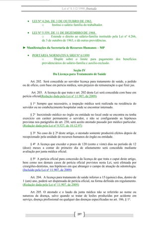 Lei nº 8.112/1990 Anotada 
· LEI Nº 4.266, DE 3 DE OUTUBRO DE 1963. 
o Institui o salário família do trabalhador. 
· LEI Nº 5.559, DE 11 DE DEZEMBRO DE 1968. 
o Estende o direito ao salário-família instituído pela Lei nº 4.266, 
de 3 de outubro de 1963, e dá outras providências. 
► Manifestações da Secretaria de Recursos Humanos – MP 
· PORTARIA NORMATIVA SRH Nº 6/1999 
o Dispõe sobre o limite para pagamento dos benefícios 
previdenciários do salário-família e auxílio-reclusão. 
Seção IV 
Da Licença para Tratamento de Saúde 
Art. 202. Será concedida ao servidor licença para tratamento de saúde, a pedido 
ou de ofício, com base em perícia médica, sem prejuízo da remuneração a que fizer jus. 
Art. 203. A licença de que trata o art. 202 desta Lei será concedida com base em 
perícia oficial(Redação dada pela Lei nº 11.907, de 2009) 
§ 1o Sempre que necessário, a inspeção médica será realizada na residência do 
servidor ou no estabelecimento hospitalar onde se encontrar internado. 
§ 2o Inexistindo médico no órgão ou entidade no local onde se encontra ou tenha 
exercício em caráter permanente o servidor, e não se configurando as hipóteses 
previstas nos parágrafos do art. 230, será aceito atestado passado por médico particular. 
(Redação dada pela Lei nº 9.527, de 10.12.97) 
§ 3º No caso do § 2º deste artigo, o atestado somente produzirá efeitos depois de 
recepcionado pela unidade de recursos humanos do órgão ou entidade. 
§ 4º A licença que exceder o prazo de 120 (cento e vinte) dias no período de 12 
(doze) meses a contar do primeiro dia de afastamento será concedida mediante 
avaliação por junta médica oficial. 
§ 5º A perícia oficial para concessão da licença de que trata o caput deste artigo, 
bem como nos demais casos de perícia oficial previstos nesta Lei, será efetuada por 
cirurgiões-dentistas, nas hipóteses em que abranger o campo de atuação da odontologia. 
(Incluído pela Lei nº 11.907, de 2009) 
Art. 204. A licença para tratamento de saúde inferior a 15 (quinze) dias, dentro de 
1 (um) ano, poderá ser dispensada de perícia oficial, na forma definida em regulamento. 
(Redação dada pela Lei nº 11.907, de 2009) 
Art. 205. O atestado e o laudo da junta médica não se referirão ao nome ou 
natureza da doença, salvo quando se tratar de lesões produzidas por acidente em 
serviço, doença profissional ou qualquer das doenças especificadas no art. 186, § 1o. 
257 
 