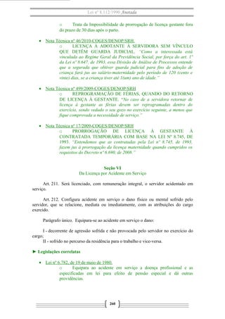 Lei nº 8.112/1990 Anotada 
o Trata da Impossibilidade de prorrogação de licença gestante fora 
do prazo de 30 dias após o parto. 
· Nota Técnica nº 46/2010-COGES/DENOP/SRH . 
o LICENÇA À ADOTANTE À SERVIDORA SEM VÍNCULO 
QUE DETÉM GUARDA JUDICIAL. “Como a interessada está 
vinculada ao Regime Geral da Previdência Social, por força do art. 1º 
da Lei nº 8.647, de 1993, essa Divisão de Análise de Processos entende 
que a segurada que obtiver guarda judicial para fins de adoção de 
criança fará jus ao salário-maternidade pelo período de 120 (cento e 
vinte) dias, se a criança tiver até 1(um) ano de idade.” 
· Nota Técnica nº 499/2009-COGES/DENOP/SRH 
o REPROGRAMAÇÃO DE FÉRIAS, QUANDO DO RETORNO 
DE LICENÇA À GESTANTE. “No caso de a servidora retornar de 
licença à gestante as férias devem ser reprogramadas dentro do 
exercício, sendo vedado o seu gozo no exercício seguinte, a menos que 
fique comprovada a necessidade de serviço.” 
· Nota Técnica nº 17/2009-COGES/DENOP/SRH 
o PRORROGAÇÃO DE LICENÇA À GESTANTE À 
CONTRATADA TEMPORÁRIA COM BASE NA LEI Nº 8.745, DE 
1993. “Entendemos que as contratadas pela Lei nº 8.745, de 1993, 
fazem jus à prorrogação da licença maternidade quando cumpridos os 
requisitos do Decreto nº 6.690, de 2008.” 
Seção VI 
Da Licença por Acidente em Serviço 
Art. 211. Será licenciado, com remuneração integral, o servidor acidentado em 
serviço. 
Art. 212. Configura acidente em serviço o dano físico ou mental sofrido pelo 
servidor, que se relacione, mediata ou imediatamente, com as atribuições do cargo 
exercido. 
Parágrafo único. Equipara-se ao acidente em serviço o dano: 
I - decorrente de agressão sofrida e não provocada pelo servidor no exercício do 
cargo; 
II - sofrido no percurso da residência para o trabalho e vice-versa. 
► Legislações correlatas 
· Lei nº 6.782, de 19 de maio de 1980 . 
o Equipara ao acidente em serviço a doença profissional e as 
especificadas em lei para efeito de pensão especial e dá outras 
providências. 
260 
 