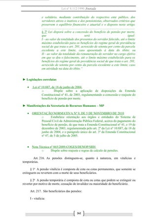 Lei nº 8.112/1990 Anotada 
e solidário, mediante contribuição do respectivo ente público, dos 
servidores ativos e inativos e dos pensionistas, observados critérios que 
preservem o equilíbrio financeiro e atuarial e o disposto neste artigo. 
..................................................................................................................... 
§ 7º Lei disporá sobre a concessão do benefício de pensão por morte, 
que será igual: 
I - ao valor da totalidade dos proventos do servidor falecido, até o limite 
máximo estabelecido para os benefícios do regime geral de previdência 
social de que trata o art. 201, acrescido de setenta por cento da parcela 
excedente a este limite, caso aposentado à data do óbito; ou 
II - ao valor da totalidade da remuneração do servidor no cargo efetivo 
em que se deu o falecimento, até o limite máximo estabelecido para os 
benefícios do regime geral de previdência social de que trata o art. 201, 
acrescido de setenta por cento da parcela excedente a este limite, caso 
em atividade na data do óbito.” 
► Legislações correlatas 
· Lei nº 10.887, de 18 de junho de 2004 . 
o Dispõe sobre a aplicação de disposições da Emenda 
Constitucional nº 41, de 2003, regulamentando a concessão e reajuste do 
benefício de pensão por morte. 
► Manifestações da Secretaria de Recursos Humanos – MP 
· ORIENTAÇÃO NORMATIVA Nº 9, DE 5 DE NOVEMBRO DE 2010 
o Estabelece orientação aos órgãos e entidades do Sistema de 
Pessoal Civil da Administração Pública Federal, acerca do pagamento do 
benefício de pensão, de que trata a Emenda Constitucional nº 41, e 19 de 
dezembro de 2003, regulamentada pelo art. 2º da Lei nº 10.887, de 18 de 
junho de 2004, e o parágrafo único do art. 3º da Emenda Constitucional 
nº 47, de 5 de julho de 2005. 
· Nota Técnica nº 865/2009-COGES/DENOP/SRH 
o Dispõe sobre reajuste e regras de calculo de pensões. 
Art. 216. As pensões distinguem-se, quanto à natureza, em vitalícias e 
temporárias. 
§ 1o A pensão vitalícia é composta de cota ou cotas permanentes, que somente se 
extinguem ou revertem com a morte de seus beneficiários. 
§ 2o A pensão temporária é composta de cota ou cotas que podem se extinguir ou 
reverter por motivo de morte, cessação de invalidez ou maioridade do beneficiário. 
Art. 217. São beneficiários das pensões: 
I - vitalícia: 
262 
 
