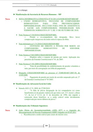 Lei nº 8.112/1990 Anotada 
a) o cônjuge; 
► Manifestações da Secretaria de Recursos Humanos – MP 
· NOTA INFORMATIVA CONJUNTA Nº 01/2011/CGNOR/DENOP/SRH/MP 
o UNIÃO HOMOAFETIVA. INCLUSÃO DE COMPANHEIRO 
HOMOAFETIVO PARA FINS PREVIDENCIÁRIOS. 
IMPOSSIBILIDADE. INCLUSÃO PARA FINS DE ASSISTÊNCIA 
À SAÚDE AOS COMPANHEIROS. POSSIBILIDADE NOS 
TERMOS DA NORMATIVA N° 5, DE 11 DE OUTUBRO DE 2010. 
· Nota Técnica nº 334/2010-COGES/DENOP/SRH . 
o Pensão a ex-companheira não designada. Deve haver 
comprovação inequívoca da união estável à época do óbito. 
· Nota Informativa nº 171/2010-COGES/DENOP/SRH 
O EXTENSÃO DO DIREITO À PENSÃO POR MORTE AO 
COMPANHEIRO HOMOAFETIVO DE SERVIDOR. 
IMPOSSIBILIDADE. 
· Nota Técnica nº 865/2009-COGES/DENOP/SRH 
o Dispõem sobre o reajuste de pensão por morte. Aplicação dos 
preceitos da Emenda Constitucional nº 41, de 2003. 
· Nota Técnica nº 192-2009-COGES/DENOP/SRH 
o Trata de possibilidade de estabelecimento de pensão voluntária a 
neto, por meio de consignação em folha de pagamento. 
· Despacho COGES/DENOP/SRH no processo nº 52400.001867-2007-58, de 
23/05/2008 
o Pagamento de pensão por morte de servidor amparado pelo art. 3º 
da Emenda Constitucional nº 41/2003. 
► Manifestações da Advocacia-Geral da União 
· Súmula AGU nº 51, DOU de 27/08/2010 
o "A falta de prévia designação da (o) companheira (o) como 
beneficiária (o) da pensão vitalícia de que trata o art. 217, inciso i, alínea 
"c", da Lei nº 8.112, de 11 de dezembro de 1990, não impede a 
concessão desse benefício, se a união estável restar devidamente 
comprovada por meios idôneos de prova." 
► Manifestações dos Tribunais Superiores 
· Ação Direta de Inconstitucionalidade (ADI) 4277 e a Arguição de 
Descumprimento de Preceito Fundamental (ADPF) Julgados em 05.05.2011 
o Reconheceram a união estável para casais do mesmo sexo. 
263 
Novo 
Novo 
 