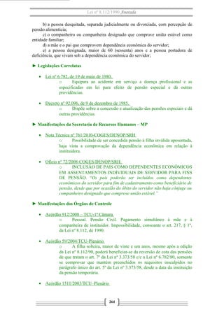 Lei nº 8.112/1990 Anotada 
b) a pessoa desquitada, separada judicialmente ou divorciada, com percepção de 
pensão alimentícia; 
c) o companheiro ou companheira designado que comprove união estável como 
entidade familiar; 
d) a mãe e o pai que comprovem dependência econômica do servidor; 
e) a pessoa designada, maior de 60 (sessenta) anos e a pessoa portadora de 
deficiência, que vivam sob a dependência econômica do servidor; 
► Legislações Correlatas 
· Lei nº 6.782, de 19 de maio de 1980 . 
o Equipara ao acidente em serviço a doença profissional e as 
especificadas em lei para efeito de pensão especial e dá outras 
providências. 
· Decreto nº 92.096, de 9 de dezembro de 1985 . 
o Dispõe sobre a concessão e atualização das pensões especiais e dá 
outras providências. 
► Manifestações da Secretaria de Recursos Humanos – MP 
· Nota Técnica nº 7 61/2010-COGES/DENOP/SRH 
o Possibilidade de ser concedida pensão à filha inválida aposentada, 
haja vista a comprovação da dependência econômica em relação à 
instituidora. 
· Ofício nº 72/2008-COGES/DENOP/SRH . 
o INCLUSÃO DE PAIS COMO DEPENDENTES ECONÔMICOS 
EM ASSENTAMENTOS INDIVIDUAIS DE SERVIDOR PARA FINS 
DE PENSÃO. “Os pais poderão ser incluídos como dependentes 
econômicos do servidor para fim de cadastramento como beneficiário de 
pensão, desde que por ocasião do óbito do servidor não haja cônjuge ou 
companheiro designado que comprove união estável.” 
► Manifestações dos Órgãos de Controle 
· Acórdão 912/2008 – TCU-1ª Câmara 
o Pessoal. Pensão Civil. Pagamento simultâneo à mãe e à 
companheira de instituidor. Impossibilidade, consoante o art. 217, § 1º, 
da Lei nº 8.112, de 1990. 
· Acórdão 59/2004/TCU-Plenário 
o A filha solteira, maior de vinte e um anos, mesmo após a edição 
da Lei nº 8.112/90, poderá beneficiar-se da reversão de cota das pensões 
de que tratam o art. 7º da Lei nº 3.373/58 c/c a Lei nº 6.782/80, somente 
se comprovar que mantém preenchidos os requisitos insculpidos no 
parágrafo único do art. 5º da Lei nº 3.373/58, desde a data da instituição 
da pensão temporária. 
· Acórdão 1511/2003/TCU–Plenário 
264 
 
