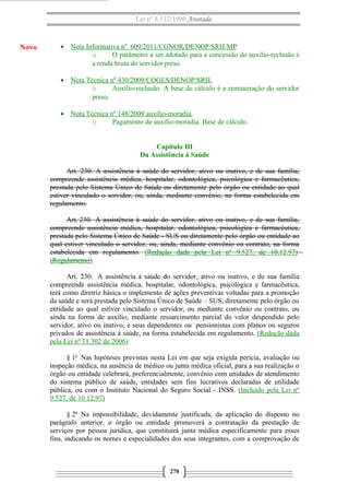 Lei nº 8.112/1990 Anotada 
· Nota Informativa nº 609/2011/CGNOR/DENOP/SRH/MP 
o O parâmetro a ser adotado para a concessão do auxílio-reclusão é 
a renda bruta do servidor preso. 
· Nota Técnica nº 430/2009/COGES/DENOP/SRH . 
o Auxílio-reclusão. A base de cálculo é a remuneração do servidor 
preso. 
· Nota Técnica nº 148/2009 auxílio-moradia . 
o Pagamento de auxílio-moradia. Base de cálculo. 
Capítulo III 
Da Assistência à Saúde 
Art. 230. A assistência à saúde do servidor, ativo ou inativo, e de sua família, 
compreende assistência médica, hospitalar, odontológica, psicológica e farmacêutica, 
prestada pelo Sistema Único de Saúde ou diretamente pelo órgão ou entidade ao qual 
estiver vinculado o servidor, ou, ainda, mediante convênio, na forma estabelecida em 
regulamento. 
Art. 230. A assistência à saúde do servidor, ativo ou inativo, e de sua família, 
compreende assistência médica, hospitalar, odontológica, psicológica e farmacêutica, 
prestada pelo Sistema Único de Saúde - SUS ou diretamente pelo órgão ou entidade ao 
qual estiver vinculado o servidor, ou, ainda, mediante convênio ou contrato, na forma 
estabelecida em regulamento. (Redação dada pela Lei nº 9.527, de 10.12.97) 
(Regulamento) 
Art. 230. A assistência à saúde do servidor, ativo ou inativo, e de sua família 
compreende assistência médica, hospitalar, odontológica, psicológica e farmacêutica, 
terá como diretriz básica o implemento de ações preventivas voltadas para a promoção 
da saúde e será prestada pelo Sistema Único de Saúde – SUS, diretamente pelo órgão ou 
entidade ao qual estiver vinculado o servidor, ou mediante convênio ou contrato, ou 
ainda na forma de auxílio, mediante ressarcimento parcial do valor despendido pelo 
servidor, ativo ou inativo, e seus dependentes ou pensionistas com planos ou seguros 
privados de assistência à saúde, na forma estabelecida em regulamento. (Redação dada 
pela Lei nº 11.302 de 2006) 
§ 1o Nas hipóteses previstas nesta Lei em que seja exigida perícia, avaliação ou 
inspeção médica, na ausência de médico ou junta médica oficial, para a sua realização o 
órgão ou entidade celebrará, preferencialmente, convênio com unidades de atendimento 
do sistema público de saúde, entidades sem fins lucrativos declaradas de utilidade 
pública, ou com o Instituto Nacional do Seguro Social - INSS. (Incluído pela Lei nº 
9.527, de 10.12.97) 
§ 2o Na impossibilidade, devidamente justificada, da aplicação do disposto no 
parágrafo anterior, o órgão ou entidade promoverá a contratação da prestação de 
serviços por pessoa jurídica, que constituirá junta médica especificamente para esses 
fins, indicando os nomes e especialidades dos seus integrantes, com a comprovação de 
270 
Novo 
 