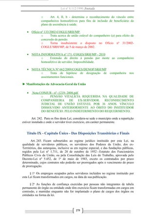 Lei nº 8.112/1990 Anotada 
o Art. 4, II, b - determina o reconhecimento do vínculo entre 
companheiros homoafetivos para fins de inclusão de beneficiário do 
plano de assistência à saúde. 
· Ofício nº 133/2002-COGLE/SRH/MP 
o Trata acerca de união estável do companheiro (a) para efeito de 
concessão de pensão. 
o Torna insubsistente o disposto no Ofício nº 31/2002- 
COGLE/SRH/MP, de 5 de março de 2002. 
· NOTA INFORMATIVA nº 171 /COGES/SRH/MP - 2010 
o Extensão do direito à pensão por morte ao companheiro 
homoafetivo de servidor. Impossibilidade. 
· NOTA TÉCNICA Nº 662/2009/COGES/DENOP/ SRH/MP 
o Trata de hipótese de designação de companheira nos 
assentamentos funcionais. 
► Manifestações da Advocacia-Geral da União 
· Nota CONJUR - nº -1219- 2008.pdf 
o PENSÃO VITALÍCIA REQUERIDA NA QUALIDADE DE 
COMPANHEIRA DE EX-SERVIDOR. RECONHECIMENTO 
JUDICIAL DE UNIÃO ESTÁVEL POR 36 ANOS. VÍNCULO 
DISSOLVIDO ANTERIORMENTE AO ÓBITO DO INSTITUIDOR 
DO BENEFÍCIO. PELO INDEFERIMENTO DO REQUERIMENTO. 
Art. 242. Para os fins desta Lei, considera-se sede o município onde a repartição 
estiver instalada e onde o servidor tiver exercício, em caráter permanente. 
Título IX - Capítulo Único - Das Disposições Transitórias e Finais 
Art. 243. Ficam submetidos ao regime jurídico instituído por esta Lei, na 
qualidade de servidores públicos, os servidores dos Poderes da União, dos ex- 
Territórios, das autarquias, inclusive as em regime especial, e das fundações públicas, 
regidos pela Lei nº 1.711, de 28 de outubro de 1952 - Estatuto dos Funcionários 
Públicos Civis da União, ou pela Consolidação das Leis do Trabalho, aprovada pelo 
Decreto-Lei nº 5.452, de 1o de maio de 1943, exceto os contratados por prazo 
determinado, cujos contratos não poderão ser prorrogados após o vencimento do prazo 
de prorrogação. 
§ 1o Os empregos ocupados pelos servidores incluídos no regime instituído por 
esta Lei ficam transformados em cargos, na data de sua publicação. 
§ 2o As funções de confiança exercidas por pessoas não integrantes de tabela 
permanente do órgão ou entidade onde têm exercício ficam transformadas em cargos em 
comissão, e mantidas enquanto não for implantado o plano de cargos dos órgãos ou 
entidades na forma da lei. 
275 
 