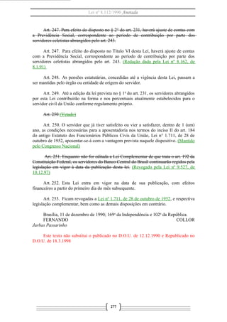 Lei nº 8.112/1990 Anotada 
Art. 247. Para efeito do disposto no § 2° do art. 231, haverá ajuste de contas com 
a Previdência Social, correspondente ao período de contribuição por parte dos 
servidores celetistas abrangidos pelo art. 243. 
Art. 247. Para efeito do disposto no Título VI desta Lei, haverá ajuste de contas 
com a Previdência Social, correspondente ao período de contribuição por parte dos 
servidores celetistas abrangidos pelo art. 243. (Redação dada pela Lei nº 8.162, de 
8.1.91) 
Art. 248. As pensões estatutárias, concedidas até a vigência desta Lei, passam a 
ser mantidas pelo órgão ou entidade de origem do servidor. 
Art. 249. Até a edição da lei prevista no § 1o do art. 231, os servidores abrangidos 
por esta Lei contribuirão na forma e nos percentuais atualmente estabelecidos para o 
servidor civil da União conforme regulamento próprio. 
Art. 250 (Vetado) 
Art. 250. O servidor que já tiver satisfeito ou vier a satisfazer, dentro de 1 (um) 
ano, as condições necessárias para a aposentadoria nos termos do inciso II do art. 184 
do antigo Estatuto dos Funcionários Públicos Civis da União, Lei n° 1.711, de 28 de 
outubro de 1952, aposentar-se-á com a vantagem prevista naquele dispositivo. (Mantido 
pelo Congresso Nacional) 
Art. 251. Enquanto não for editada a Lei Complementar de que trata o art. 192 da 
Constituição Federal, os servidores do Banco Central do Brasil continuarão regidos pela 
legislação em vigor à data da publicação desta lei. (Revogado pela Lei nº 9.527, de 
10.12.97) 
Art. 252. Esta Lei entra em vigor na data de sua publicação, com efeitos 
financeiros a partir do primeiro dia do mês subsequente. 
Art. 253. Ficam revogadas a Lei nº 1.711, de 28 de outubro de 1952, e respectiva 
legislação complementar, bem como as demais disposições em contrário. 
Brasília, 11 de dezembro de 1990; 169o da Independência e 102o da República. 
FERNANDO COLLOR 
Jarbas Passarinho 
Este texto não substitui o publicado no D.O.U. de 12.12.1990 e Republicado no 
D.O.U. de 18.3.1998 
277 
 
