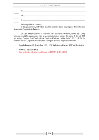 Lei nº 8.112/1990 Anotada 
a) ............................................................................................................................ 
......... 
b) ........................................................................................................................... 
.......... 
c) ............................................................................................................................ 
......... 
d) de negociação coletiva; 
e) de ajuizamento, individual e coletivamente, frente à Justiça do Trabalho, nos 
termos da Constituição Federal. 
Art. 250. O servidor que já tiver satisfeito ou vier a satisfazer, dentro de 1 (um) 
ano, as condições necessárias para a aposentadoria nos termos do inciso II do art. 184 
do antigo Estatuto dos Funcionários Públicos Civis da União, Lei n° 1.711, de 28 de 
outubro de 1952, aposentar-se-á com a vantagem prevista naquele dispositivo." 
Senado Federal, 18 de abril de 1991. 170° da Independência e 103° da República. 
MAURO BENEVIDES 
Este texto não substitui o publicado no D.O.U. de 19.4.1991 
279 

