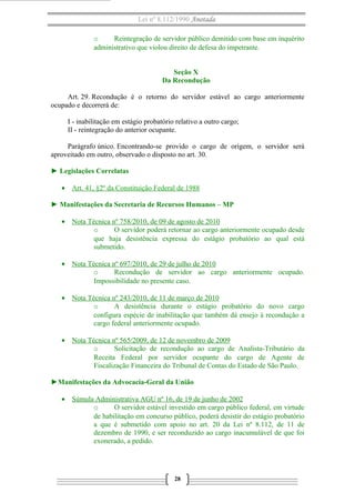 Lei nº 8.112/1990 Anotada 
o Reintegração de servidor público demitido com base em inquérito 
administrativo que violou direito de defesa do impetrante. 
Seção X 
Da Recondução 
Art. 29. Recondução é o retorno do servidor estável ao cargo anteriormente 
ocupado e decorrerá de: 
I - inabilitação em estágio probatório relativo a outro cargo; 
II - reintegração do anterior ocupante. 
Parágrafo único. Encontrando-se provido o cargo de origem, o servidor será 
aproveitado em outro, observado o disposto no art. 30. 
► Legislações Correlatas 
· Art. 41, §2º da Constituição Federal de 1988 
► Manifestações da Secretaria de Recursos Humanos – MP 
· Nota Técnica nº 758/2010 , de 09 de agosto de 2010 
o O servidor poderá retornar ao cargo anteriormente ocupado desde 
que haja desistência expressa do estágio probatório ao qual está 
submetido. 
· Nota Técnica nº 697/2010 , de 29 de julho de 2010 
o Recondução de servidor ao cargo anteriormente ocupado. 
Impossibilidade no presente caso. 
· Nota Técnica nº 243/2010 , de 11 de março de 2010 
o A desistência durante o estágio probatório do novo cargo 
configura espécie de inabilitação que também dá ensejo à recondução a 
cargo federal anteriormente ocupado. 
· Nota Técnica nº 565/2009 , de 12 de novembro de 2009 
o Solicitação de recondução ao cargo de Analista-Tributário da 
Receita Federal por servidor ocupante do cargo de Agente de 
Fiscalização Financeira do Tribunal de Contas do Estado de São Paulo. 
►Manifestações da Advocacia-Geral da União 
· Súmula Administrativa AGU nº 16 , de 19 de junho de 2002 
o O servidor estável investido em cargo público federal, em virtude 
de habilitação em concurso público, poderá desistir do estágio probatório 
a que é submetido com apoio no art. 20 da Lei nº 8.112, de 11 de 
dezembro de 1990, e ser reconduzido ao cargo inacumulável de que foi 
exonerado, a pedido. 
28 
 