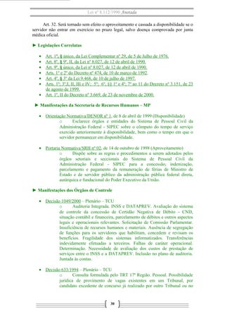 Lei nº 8.112/1990 Anotada 
Art. 32. Será tornado sem efeito o aproveitamento e cassada a disponibilidade se o 
servidor não entrar em exercício no prazo legal, salvo doença comprovada por junta 
médica oficial. 
► Legislações Correlatas 
· Art. 1 º, § único, da Lei Complementar nº 29, de 5 de Julho de 1976 . 
· Art. 8º, § 9º, II, da Lei nº 8.027, de 12 de abril de 1990 . 
· Art. 9º , § único, da Lei nº 8.027, de 12 de abril de 1990 . 
· Arts. 1º e 2º do Decreto nº 474, de 10 de março de 1992 . 
· Art. 4º, § 3º da Lei 9.468, de 10 de julho de 1997 . 
· Arts. 1º; 3º,I, II, III e IV; 5º; 6º, §§ 1º e 4º; 7º ao 11 do Decreto nº 3.151, de 23 
de agosto de 1999. 
· Art. 1º, II do Decreto nº 3.669, de 23 de novembro de 2000 . 
► Manifestações da Secretaria de Recursos Humanos – MP 
· Orientação Normativa/DENOR nº 1 , de 8 de abril de 1999 (Disponibilidade) 
o Esclarece órgãos e entidades do Sistema de Pessoal Civil da 
Administração Federal - SIPEC sobre o cômputo do tempo de serviço 
exercido anteriormente à disponibilidade, bem como o tempo em que o 
servidor permanecer em disponibilidade. 
· Portaria Normativa/SRH nº 02 , de 14 de outubro de 1998 (Aproveitamento) 
o Dispõe sobre as regras e procedimentos a serem adotados pelos 
órgãos setoriais e seccionais do Sistema de Pessoal Civil da 
Administração Federal - SIPEC para a concessão, indenização, 
parcelamento e pagamento da remuneração de férias de Ministro de 
Estado e de servidor público da administração pública federal direta, 
autárquica e fundacional do Poder Executivo da União. 
► Manifestações dos Órgãos de Controle 
· Decisão 1049/2000 – Plenário – TCU 
o Auditoria Integrada. INSS e DATAPREV. Avaliação do sistema 
de controle da concessão de Certidão Negativa de Débito - CND, 
situação contábil e financeira, parcelamento de débitos e outros aspectos 
legais e operacionais relevantes. Solicitação de Comissão Parlamentar. 
Insuficiência de recursos humanos e materiais. Ausência de segregação 
de funções para os servidores que habilitam, concedem e revisam os 
benefícios. Fragilidade dos sistemas informatizados. Transferências 
indevidamente efetuadas a terceiros. Falhas de caráter operacional. 
Determinação. Necessidade de avaliação dos custos de prestação de 
serviços entre o INSS e a DATAPREV. Inclusão no plano de auditoria. 
Juntada às contas. 
· Decisão 633/1994 – Plenário – TCU 
o Consulta formulada pelo TRT 17ª Região. Pessoal. Possibilidade 
jurídica de provimento de vagas existentes em um Tribunal, por 
candidato excedente de concurso já realizado por outro Tribunal ou no 
30 
 