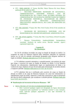 Lei nº 8.112/1990 Anotada 
· STJ - RMS 16065/SC, 6ª Turma, Rel.Min. Maria Thereza De Assis Moura, 
publicado 06 de junho de 2009. 
o RECURSO ORDINÁRIO. MANDADO DE SEGURANÇA. 
ADMINISTRATIVO. SERVIDOR PÚBLICO. ATO DE 
REDISTRIBUIÇÃO DE CARGO PARA QUADRO DIVERSO DA 
ADMINISTRAÇÃO. INVALIDAÇÃO. REPERCUSSÃO NO ÂMBITO 
DE INTERESSE INDIVIDUAL. NECESSIDADE DE PRÉVIA 
INSTAURAÇÃO DE PROCESSO ADMINISTRATIVO. 
PRECEDENTES. OBSERVÂNCIA, NO CASO, DO PRINCÍPIO DA 
ISONOMIA. 
· STJ - MS 12629/DF, 3ª Seção, Rel. Min. Felix Fischer, DJ de 24 de setembro de 
2007. 
o MANDADO DE SEGURANÇA. SERVIDOR. ATO DE 
REDISTRIBUIÇÃO. DISCRICIONARIEDADE ADMINISTRATIVA. 
· STF - RE 167636 AgR/PA, 1ª Turma, Rel. Min. Cezar Peluso, DJ de 01 de julho 
de 2005. 
o Recurso Extraordinário. Inadmissibilidade. Jurisprudência 
assentada. Ausência de razões novas. Decisão mantida. Agravo 
regimental improvido. 
Capítulo IV 
Da Substituição 
Art. 38. Os servidores investidos em cargo ou função de direção ou chefia e os 
ocupantes de cargo de Natureza Especial terão substitutos indicados no regimento 
interno ou, no caso de omissão, previamente designados pelo dirigente máximo do 
órgão ou entidade. (Redação dada pela Lei nº 9.527, de 10.12.97) 
§ 1º O substituto assumirá automática e cumulativamente, sem prejuízo do cargo 
que ocupa, o exercício do cargo ou função de direção ou chefia e os de Natureza 
Especial, nos afastamentos, impedimentos legais ou regulamentares do titular e na 
vacância do cargo, hipóteses em que deverá optar pela remuneração de um deles durante 
o respectivo período. (Redação dada pela Lei nº 9.527, de 10.12.97). 
§ 2º O substituto fará jus à retribuição pelo exercício do cargo ou função de 
direção ou chefia ou de cargo de Natureza Especial, nos casos dos afastamentos ou 
impedimentos legais do titular, superiores a trinta dias consecutivos, paga na proporção 
dos dias de efetiva substituição, que excederem o referido período. (Redação dada pela 
Lei nº 9.527, de 10.12.97). 
► Manifestações da Secretaria de Recursos Humanos – MP 
· NOTA TÉCNICA Nº 253/2011/CGNOR/DENOP/SRH/MP 
o Não é possível qualquer espécie de designação da figura denominada 
"responsável pelo expediente" ou "substituto interino" e suas variações, 
sendo indevido qualquer pagamento a esse tipo inexistente de 
substituição. 
40 
Novo 
 