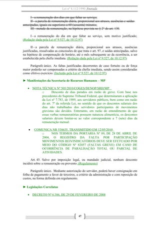 Lei nº 8.112/1990 Anotada 
I - a remuneração dos dias em que faltar ao serviço; 
II - a parcela de remuneração diária, proporcional aos atrasos, ausências e saídas 
antecipadas, iguais ou superiores a 60 (sessenta) minutos; 
III - metade da remuneração, na hipótese prevista no § 2° do art. 130. 
I - a remuneração do dia em que faltar ao serviço, sem motivo justificado; 
(Redação dada pela Lei nº 9.527, de 10.12.97) 
II - a parcela de remuneração diária, proporcional aos atrasos, ausências 
justificadas, ressalvadas as concessões de que trata o art. 97, e saídas antecipadas, salvo 
na hipótese de compensação de horário, até o mês subsequente ao da ocorrência, a ser 
estabelecida pela chefia imediata. (Redação dada pela Lei nº 9.527, de 10.12.97) 
Parágrafo único. As faltas justificadas decorrentes de caso fortuito ou de força 
maior poderão ser compensadas a critério da chefia imediata, sendo assim consideradas 
como efetivo exercício. (Incluído pela Lei nº 9.527 , de 10.12.97) 
► Manifestações da Secretaria de Recursos Humanos – MP 
· NOTA TÉCNICA Nº 505/2010/COGES/DENOP/SRH/MP 
o Desconto de dias parados em razão de greve. Com base nos 
precedentes do Supremo Tribunal Federal, que determinaram a aplicação 
da Lei nº 7.783, de 1989, aos servidores públicos, bem como em razão 
do art. 7º da referida Lei, no sentido de que os descontos salariais dos 
dias não trabalhados dos servidores participantes de movimentos 
grevistas são devidos. Entretanto, em razão do entendimento de que 
essas verbas remuneratórias possuem natureza alimentícia, os descontos 
salariais devem limitar-se ao valor correspondente a 7 (sete) dias da 
remuneração mensal. 
· COMUNICA NR 538635, TRANSMITIDO EM 12/05/2010 
o NOS TERMOS DA PORTARIA Nº 89, DE 28 DE ABRIL DE 
2004, O REGISTRO DA FALTA POR PARTICIPAÇÃO 
MOVIMENTOS REIVINDICATÓRIOS DEVE SER EFETUADO POR 
MEIO DO CÓDIGO Nº 82057 (FALTAS GREVE) EM CASO DE 
OCORRÊNCIA DE PARALISAÇÃO TOTAL OU PARCIAL DE 
ATIVIDADES. 
Art. 45. Salvo por imposição legal, ou mandado judicial, nenhum desconto 
incidirá sobre a remuneração ou provento. (Regulamento) 
Parágrafo único. Mediante autorização do servidor, poderá haver consignação em 
folha de pagamento a favor de terceiros, a critério da administração e com reposição de 
custos, na forma definida em regulamento. 
► Legislações Correlatas 
· DECRETO Nº 6.386, DE 29 DE FEVEREIRO DE 2008 
47 
 
