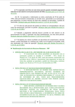 Lei nº 8.112/1990 Anotada 
§ 3º A reposição será feita em uma única parcela quando constatado pagamento 
indevido no mês anterior ao do processamento da folha. (Incluído pela Lei nº 9.527, de 
10.12.97) 
Art. 46. As reposições e indenizações ao erário, atualizadas até 30 de junho de 
1994, serão previamente comunicadas ao servidor ativo, aposentado ou ao pensionista, 
para pagamento, no prazo máximo de trinta dias, podendo ser parceladas, a pedido do 
interessado. (Redação dada pela Medida Provisória nº 2.225-45, de 4.9.2001) 
§ 1o O valor de cada parcela não poderá ser inferior ao correspondente a dez por 
cento da remuneração, provento ou pensão. (Redação dada pela Medida Provisória nº 
2.225-45, de 4.9.2001) 
§ 2o Quando o pagamento indevido houver ocorrido no mês anterior ao do 
processamento da folha, a reposição será feita imediatamente, em uma única parcela. 
(Redação dada pela Medida Provisória nº 2.225-45, de 4.9.2001) 
§ 3o Na hipótese de valores recebidos em decorrência de cumprimento a decisão 
liminar, a tutela antecipada ou a sentença que venha a ser revogada ou rescindida, serão 
eles atualizados até a data da reposição. (Redação dada pela Medida Provisória nº 
2.225-45, de 4.9.2001) 
► Manifestações da Secretaria de Recursos Humanos – MP 
· OFÍCIO-CIRCULAR Nº 09 - 2007/SRH/MP, DE 18 DE MAIO DE 2007 
o O ressarcimento dos valores percebidos em desacordo com as 
orientações contidas no Acórdão nº 1.164/2005 – TCU, Sessão do 
Plenário de 17 de agosto de 2005, serão previamente comunicados aos 
servidores ativos, inativos e pensionistas, para pagamento no prazo de 
trinta dias, podendo ser parcelado a pedido dos interessados, conforme 
dispõe o art. 46 da Lei nº 8.112, de 11 de dezembro de 1990. 
· NOTA TÉCNICA Nº 568/2010/COGES/DENOP/SRH/MP 
o O RESSARCIMENTO AO ERÁRIO DAS IMPORTÂNCIAS 
IMPROPRIAMENTE RECEBIDAS, DEVERÁ OCORRER EM 
OBSERVÂNCIA AOS TERMOS DO ART. 46 DA LEI N° 8.112, DE 
1990, ALTERADO PELA MEDIDA PROVISÓRIA N° 2.225-45, DE 4 
DE SETEMBRO DE 2001, VISTO QUE PROCEDIMENTOS 
EQUIVOCADOS OU MESMO ILEGAIS NÃO PODEM GERAR 
DIREITOS AOS BENEFICIADOS. 
· NOTA TÉCNICA Nº 537/2010/COGES/DENOP/SRH/MP 
o SERÁ DEVIDA A REPOSIÇÃO AO ERÁRIO DOS VALORES 
RECEBIDOS PELA BENEFICIÁRIA QUE CUMULATIVAMENTE 
PERCEBEU PENSÃO NA CONDIÇÃO DE FILHA MAIOR 
SOLTEIRA E DE COMPANHEIRA DESIGNADA, HAJA VISTA 
NÃO ESTAR CARACTERIZADA A OCORRÊNCIA DE ERRO DE 
INTERPRETAÇÃO DA LEI, HIPÓTESE NA QUAL PODERIA SER 
DISPENSADA DO RESSARCIMENTO. 
49 
 