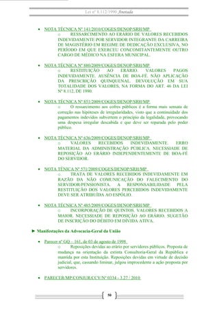 Lei nº 8.112/1990 Anotada 
· NOTA TÉCNICA Nº 141/2010/COGES/DENOP/SRH/MP 
o RESSARCIMENTO AO ERÁRIO DE VALORES RECEBIDOS 
INDEVIDAMENTE POR SERVIDOR INTEGRANTE DA CARREIRA 
DE MAGISTÉRIO EM REGIME DE DEDICAÇÃO EXCLUSIVA, NO 
PERÍODO EM QUE EXERCEU CONCOMITANTEMENTE OUTRO 
CARGO DE MÉDICO NA ESFERA MUNICIPAL. 
· NOTA TÉCNICA Nº 880/2009/COGES/DENOP/SRH/MP 
o RESTITUIÇÃO AO ERÁRIO. VALORES PAGOS 
INDEVIDAMENTE. AUSÊNCIA DE BOA-FÉ. NÃO APLICAÇÃO 
DA PRESCRIÇÃO QUINQUENAL. DEVOLUÇÃO EM SUA 
TOTALIDADE DOS VALORES, NA FORMA DO ART. 46 DA LEI 
Nº 8.112, DE 1990. 
· NOTA TÉCNICA Nº 851/2009/COGES/DENOP/SRH/MP 
o O ressarcimento aos cofres públicos é a forma mais sensata de 
correção nas hipóteses de irregularidades, visto que a continuidade dos 
pagamentos indevidos subvertem o princípio da legalidade, provocando 
uma despesa irregular descabida e que deve ser reparada pelo poder 
público. 
· NOTA TÉCNICA Nº 636/2009/COGES/DENOP/SRH/MP 
o VALORES RECEBIDOS INDEVIDAMENTE. ERRO 
MATERIAL DA ADMINISTRAÇÃO PÚBLICA. NECESSIADE DE 
REPOSIÇÃO AO ERÁRIO INDEPENDENTEMENTE DE BOA-FÉ 
DO SERVIDOR. 
· NOTA TÉNICA Nº 571/2009/COGES/DENOP/SRH/MP 
o TRATA DE VALORES RECEBIDOS INDEVIDAMENTE EM 
RAZÃO DA NÃO COMUNICAÇÃO DO FALECIMENTO DO 
SERVIDOR/PENSIONISTA. A RESPONSABILIDADE PELA 
RESTITUIÇÃO DOS VALORES PERCEBIDOS INDEVIDAMENTE 
DEVE SER ATRIBUÍDA AO ESPÓLIO. 
· NOTA TÉCNICA Nº 485/2009/COGES/DENOP/SRH/MP 
o INCORPORAÇÃO DE QUINTOS. VALORES RECEBIDOS A 
MAIOR. NECESSIADE DE REPOSIÇÃO AO ERÁRIO. SUGETÃO 
DE INSCRIÇÃO DO DÉBITO EM DÍVIDA ATIVA. 
► Manifestações da Advocacia-Geral da União 
· Parecer nº GQ – 161, de 03 de agosto de 1998 
o Reposições devidas ao erário por servidores públicos. Proposta de 
mudança na orientação da extinta Consultoria-Geral da República e 
mantida por esta Instituição. Reposições devidas em virtude de decisão 
judicial, que, cassando liminar, julgou improcedente a ação proposta por 
servidores. 
· PARECER/MP/CONJUR/CCV/Nº 0334 - 3.27 / 2010 
50 
 