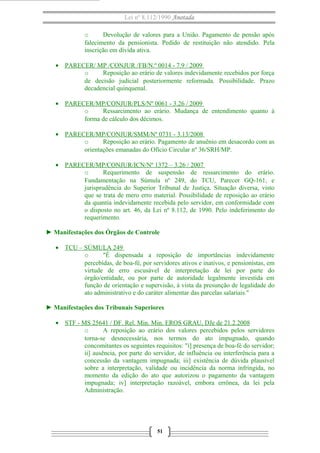 Lei nº 8.112/1990 Anotada 
o Devolução de valores para a União. Pagamento de pensão após 
falecimento da pensionista. Pedido de restituição não atendido. Pela 
inscrição em dívida ativa. 
· PARECER/ MP /CONJUR /FB/N.º 0014 - 7.9 / 2009 
o Reposição ao erário de valores indevidamente recebidos por força 
de decisão judicial posteriormente reformada. Possibilidade. Prazo 
decadencial quinquenal. 
· PARECER/MP/CONJUR/PLS/Nº 0061 - 3.26 / 2009 
o Ressarcimento ao erário. Mudança de entendimento quanto à 
forma de cálculo dos décimos. 
· PARECER/MP/CONJUR/SMM/Nº 0731 - 3.13/2008 
o Reposição ao erário. Pagamento de anuênio em desacordo com as 
orientações emanadas do Ofício Circular nº 36/SRH/MP. 
· PARECER/MP/CONJUR/ICN/Nº 1372 – 3.26 / 2007 
o Requerimento de suspensão de ressarcimento do erário. 
Fundamentação na Súmula nº 249, do TCU, Parecer GQ-161, e 
jurisprudência do Superior Tribunal de Justiça. Situação diversa, visto 
que se trata de mero erro material. Possibilidade de reposição ao erário 
da quantia indevidamente recebida pelo servidor, em conformidade com 
o disposto no art. 46, da Lei nº 8.112, de 1990. Pelo indeferimento do 
requerimento. 
► Manifestações dos Órgãos de Controle 
· TCU – SÚMULA 249 
o "É dispensada a reposição de importâncias indevidamente 
percebidas, de boa-fé, por servidores ativos e inativos, e pensionistas, em 
virtude de erro escusável de interpretação de lei por parte do 
órgão/entidade, ou por parte de autoridade legalmente investida em 
função de orientação e supervisão, à vista da presunção de legalidade do 
ato administrativo e do caráter alimentar das parcelas salariais." 
► Manifestações dos Tribunais Superiores 
· STF - MS 25641 / DF . Rel. Min. Min. EROS GRAU, DJe de 21.2.2008 
o A reposição ao erário dos valores percebidos pelos servidores 
torna-se desnecessária, nos termos do ato impugnado, quando 
concomitantes os seguintes requisitos: "i] presença de boa-fé do servidor; 
ii] ausência, por parte do servidor, de influência ou interferência para a 
concessão da vantagem impugnada; iii] existência de dúvida plausível 
sobre a interpretação, validade ou incidência da norma infringida, no 
momento da edição do ato que autorizou o pagamento da vantagem 
impugnada; iv] interpretação razoável, embora errônea, da lei pela 
Administração. 
51 
 
