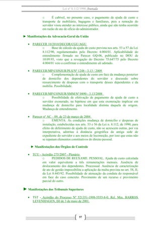 Lei nº 8.112/1990 Anotada 
o É cabível, no presente caso, o pagamento de ajuda de custo e 
transporte de mobiliário, bagagens e familiares, pois a remoção do 
servidor visou atender ao interesse público, ainda que não tenha ocorrido 
em razão de ato de ofício do administrador. 
► Manifestações da Advocacia-Geral da União 
· PARECER 10/2010/DECOR/CGU/AGU 
o Base de cálculo da ajuda de custo prevista nos arts. 53 a 57 da Lei 
8.112/90, regulamentados pelo Decreto 4.004/01. Aplicabilidade do 
entendimento firmado no Parecer GQ-06, publicado no DOU de 
10.09.93, visto que a revogação do Decreto 75.647/75 pelo Decreto 
4.004/01 veio a confirmar o entendimento ali adotado. 
· PARECER/MP/CONJUR/PLS/Nº 1248 - 3.13 / 2009 
o Complementação de ajuda de custo em face da mudança posterior 
de domicílio dos dependentes do servidor e discussão sobre 
ressarcimento de despesas com o transporte desses dependentes e da 
mobília. Possibilidade. 
· PARECER/MP/CONJUR/SMM/Nº 0490 - 3.13/2008 
o Possibilidade de efetivação de pagamento de ajuda de custo a 
servidor exonerado, na hipótese em que esta exoneração implicar em 
mudança de domicílio para localidade distinta daquela de origem. 
Mudança de entendimento. 
· Parecer nº AC – 09, de 23 de março de 2004 
o EMENTA: Às condições mudança de domicílio e despesas de 
instalação, estabelecidas nos arts. 53 e 56 da Lei n. 8.112, de 1990, para 
efeito de deferimento de ajuda de custo, não se acrescem outras, por via 
interpretativa, adstritas à distância geográfica da antiga sede de 
expediente do servidor e aos meios de locomoção, por isso que estas não 
se reputam elementos constitutivos do direito pessoal. 
► Manifestações dos Órgãos de Controle 
· TCU - Acórdão 275/2007 - Plenário 
o PEDIDOS DE REEXAME. PESSOAL. Ajuda de custo calculada 
em valor equivalente a três remunerações mensais. Ausência de 
deslocamento dos dependentes. Processual. Ausência de caracterização 
de ato de gestão impossibilita a aplicação da multa prevista no art. 58, II, 
da Lei 8.443/92. Possibilidade de atenuação da conduta do responsável 
em face do caso concreto. Provimento de um recurso e provimento 
parcial do outro. 
► Manifestações dos Tribunais Superiores 
· TST - Acórdão do Processo Nº 521351-1998-5555-8-0. Rel. Min. BARROS 
LEVENHAGEN, DJ de 3 de maio de 2001. 
57 
 