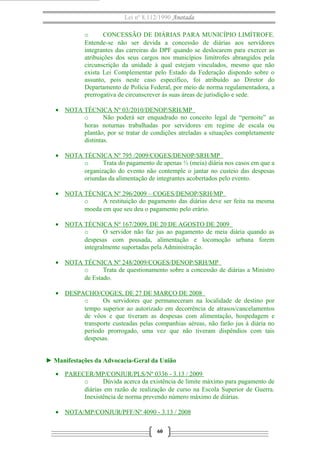 Lei nº 8.112/1990 Anotada 
o CONCESSÃO DE DIÁRIAS PARA MUNICÍPIO LIMÍTROFE. 
Entende-se não ser devida a concessão de diárias aos servidores 
integrantes das carreiras do DPF quando se deslocarem para exercer as 
atribuições dos seus cargos nos municípios limítrofes abrangidos pela 
circunscrição da unidade à qual estejam vinculados, mesmo que não 
exista Lei Complementar pelo Estado da Federação dispondo sobre o 
assunto, pois neste caso específico, foi atribuído ao Diretor do 
Departamento de Polícia Federal, por meio de norma regulamentadora, a 
prerrogativa de circunscrever ás suas áreas de jurisdição e sede. 
· NOTA TÉCNICA Nº 03/2010/DENOP/SRH/MP 
o Não poderá ser enquadrado no conceito legal de “pernoite” as 
horas noturnas trabalhadas por servidores em regime de escala ou 
plantão, por se tratar de condições atreladas a situações completamente 
distintas. 
· NOTA TÉCNICA Nº 795 /2009/COGES/DENOP/SRH/MP 
o Trata do pagamento de apenas ½ (meia) diária nos casos em que a 
organização do evento não contemple o jantar no custeio das despesas 
oriundas da alimentação de integrantes acobertados pelo evento. 
· NOTA TÉCNICA Nº 296/2009 – COGES/DENOP/SRH/MP 
o A restituição do pagamento das diárias deve ser feita na mesma 
moeda em que seu deu o pagamento pelo erário. 
· NOTA TÉCNICA Nº 167/2009, DE 20 DE AGOSTO DE 2009 
o O servidor não faz jus ao pagamento de meia diária quando as 
despesas com pousada, alimentação e locomoção urbana forem 
integralmente suportadas pela Administração. 
· NOTA TÉCNICA Nº 248/2009/COGES/DENOP/SRH/MP 
o Trata de questionamento sobre a concessão de diárias a Ministro 
de Estado. 
· DESPACHO/COGES, DE 27 DE MARÇO DE 2008 
o Os servidores que permaneceram na localidade de destino por 
tempo superior ao autorizado em decorrência de atrasos/cancelamentos 
de vôos e que tiveram as despesas com alimentação, hospedagem e 
transporte custeadas pelas companhias aéreas, não farão jus à diária no 
período prorrogado, uma vez que não tiveram dispêndios com tais 
despesas. 
► Manifestações da Advocacia-Geral da União 
· PARECER/MP/CONJUR/PLS/Nº 0336 - 3.13 / 2009 
o Dúvida acerca da existência de limite máximo para pagamento de 
diárias em razão de realização de curso na Escola Superior de Guerra. 
Inexistência de norma prevendo número máximo de diárias. 
· NOTA/MP/CONJUR/PFF/Nº 4090 - 3.13 / 2008 
60 
 