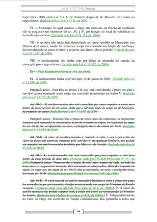 Lei nº 8.112/1990 Anotada 
Superiores - DAS, níveis 4, 5 e 6, de Natureza Especial, de Ministro de Estado ou 
equivalentes; (Incluído pela Lei nº 11.355, de 2006) 
VI - o Município no qual assuma o cargo em comissão ou função de confiança 
não se enquadre nas hipóteses do art. 58, § 3o, em relação ao local de residência ou 
domicílio do servidor; (Incluído pela Lei nº 11.355, de 2006) 
VII - o servidor não tenha sido domiciliado ou tenha residido no Município, nos 
últimos doze meses, aonde for exercer o cargo em comissão ou função de confiança, 
desconsiderando-se prazo inferior a sessenta dias dentro desse período; e (Incluído pela 
Lei nº 11.355, de 2006) 
VIII - o deslocamento não tenha sido por força de alteração de lotação ou 
nomeação para cargo efetivo. (Incluído pela Lei nº 11.355, de 2006) 
IX - (Vide Medida Provisória nº 341, de 2006) . 
IX - o deslocamento tenha ocorrido após 30 de junho de 2006. (Incluído pela Lei 
nº 11.490, de 2007) 
Parágrafo único. Para fins do inciso VII, não será considerado o prazo no qual o 
servidor estava ocupando outro cargo em comissão relacionado no inciso V. (Incluído 
pela Lei nº 11.355, de 2006) 
Art. 60-C. O auxílio-moradia não será concedido por prazo superior a cinco anos 
dentro de cada período de oito anos, ainda que o servidor mude de cargo ou de Município 
de exercício do cargo. (Incluído pela Lei nº 11.355, de 2006) 
Parágrafo único. Transcorrido o prazo de cinco anos de concessão, o pagamento 
somente será retomado se observados, além do disposto no caput, os requisitos do caput 
do art. 60-B, não se aplicando, no caso, o parágrafo único do citado art. 60-B. (Incluído 
pela Lei nº 11.355, de 2006) 
Art. 60-D. O valor do auxílio-moradia é limitado a vinte e cinco por cento do 
valor do cargo em comissão ocupado pelo servidor e, em qualquer hipótese, não poderá 
ser superior ao auxílio-moradia recebido por Ministro de Estado. (Incluído pela Lei nº 
11.355, de 2006) 
Art. 60-C. O auxílio-moradia não será concedido por prazo superior a oito anos 
dentro de cada período de doze anos. (Redação dada pela Medida Provisória nº 431, de 
2008).Parágrafo único. Transcorrido o prazo de oito anos dentro de cada período de 
doze anos, o pagamento somente será retomado se observados, além do disposto no 
caput, os requisitos do caput do art. 60-B, não se aplicando, no caso, o parágrafo único 
do citado art. 60-B. (Redação dada pela Medida Provisória nº 431, de 2008). 
Art. 60-D. O valor mensal do auxílio-moradia é limitado a vinte e cinco por cento 
do valor do cargo em comissão, função comissionada ou cargo de Ministro de Estado 
ocupado. (Redação dada pela Medida Provisória nº 431, de 2008).§ 1o O valor do 
auxílio-moradia não poderá superar vinte e cinco por cento da remuneração de Ministro 
de Estado. (Incluído pela Medida Provisória nº 431, de 2008).§ 2o Independentemente 
do valor do cargo em comissão ou função comissionada, fica garantido a todos que 
64 
 