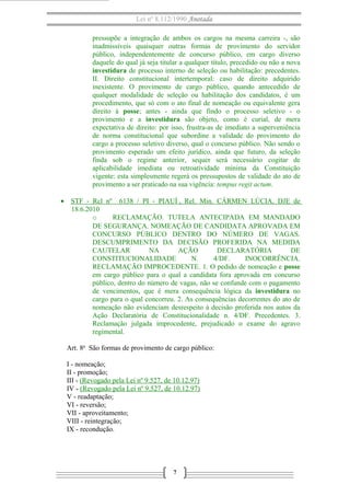 Lei nº 8.112/1990 Anotada 
pressupõe a integração de ambos os cargos na mesma carreira -, são 
inadmissíveis quaisquer outras formas de provimento do servidor 
público, independentemente de concurso público, em cargo diverso 
daquele do qual já seja titular a qualquer título, precedido ou não a nova 
investidura de processo interno de seleção ou habilitação: precedentes. 
II. Direito constitucional intertemporal: caso de direito adquirido 
inexistente. O provimento de cargo público, quando antecedido de 
qualquer modalidade de seleção ou habilitação dos candidatos, é um 
procedimento, que só com o ato final de nomeação ou equivalente gera 
direito à posse; antes - ainda que findo o processo seletivo - o 
provimento e a investidura são objeto, como é curial, de mera 
expectativa de direito: por isso, frustra-as de imediato a superveniência 
de norma constitucional que subordine a validade do provimento do 
cargo a processo seletivo diverso, qual o concurso público. Não sendo o 
provimento esperado um efeito jurídico, ainda que futuro, da seleção 
finda sob o regime anterior, sequer será necessário cogitar de 
aplicabilidade imediata ou retroatividade mínima da Constituição 
vigente: esta simplesmente regerá os pressupostos de validade do ato de 
provimento a ser praticado na sua vigência: tempus regit actum. 
· STF - Rcl nº 6138 / PI - PIAUÍ , Rel. Min. CÁRMEN LÚCIA, DJE de 
18.6.2010 
o RECLAMAÇÃO. TUTELA ANTECIPADA EM MANDADO 
DE SEGURANÇA. NOMEAÇÃO DE CANDIDATA APROVADA EM 
CONCURSO PÚBLICO DENTRO DO NÚMERO DE VAGAS. 
DESCUMPRIMENTO DA DECISÃO PROFERIDA NA MEDIDA 
CAUTELAR NA AÇÃO DECLARATÓRIA DE 
CONSTITUCIONALIDADE N. 4/DF. INOCORRÊNCIA. 
RECLAMAÇÃO IMPROCEDENTE. 1. O pedido de nomeação e posse 
em cargo público para o qual a candidata fora aprovada em concurso 
público, dentro do número de vagas, não se confunde com o pagamento 
de vencimentos, que é mera consequência lógica da investidura no 
cargo para o qual concorreu. 2. As consequências decorrentes do ato de 
nomeação não evidenciam desrespeito à decisão proferida nos autos da 
Ação Declaratória de Constitucionalidade n. 4/DF. Precedentes. 3. 
Reclamação julgada improcedente, prejudicado o exame do agravo 
regimental. 
Art. 8o São formas de provimento de cargo público: 
I - nomeação; 
II - promoção; 
III - (Revogado pela Lei nº 9.527, de 10.12.97) 
IV - (Revogado pela Lei nº 9.527, de 10.12.97) 
V - readaptação; 
VI - reversão; 
VII - aproveitamento; 
VIII - reintegração; 
IX - recondução. 
7 
 