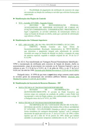 Lei nº 8.112/1990 Anotada 
o Possibilidade do pagamento da retribuição do exercício de cargo 
em comissão ou função de confiança a servidor que solicitou licença para 
capacitação. 
► Manifestações dos Órgãos de Controle 
· TCU - Acórdão 3275/2006 - Segunda Câmara 
o RECURSO DE RECONSIDERAÇÃO. PESSOAL. 
AFASTAMENTO DE SERVIDOR OCUPANTE DE CARGO OU 
FUNÇÃO COMISSIONADA. CONSIDERAÇÕES. PROVIMENTO. É 
legal o pagamento, ao servidor substituto, de remuneração relativa ao 
cargo ou função de direção ou chefia, ainda que o período de substituição 
seja inferior a 30 dias. 
► Manifestações dos Tribunais Superiores 
· STF - ADI 1616 MC / PE . Rel. Min. MAURÍCIO CORRÊA, DJ 24.5.2001. 
o EMENTA: Medida Cautelar em Ação Direta de 
Inconstitucionalidade. Resolução Administrativa do TRT/6ª-RECIFE, 
que determina o pagamento integral pela substituição de servidor 
investido em cargo ou função de direção ou chefia e ocupante de cargo 
de natureza especial, segundo a redação original do art. 38 da Lei nº 
8.112/90. 
Art. 62-A. Fica transformada em Vantagem Pessoal Nominalmente Identificada - 
VPNI a incorporação da retribuição pelo exercício de função de direção, chefia ou 
assessoramento, cargo de provimento em comissão ou de Natureza Especial a que se 
referem os arts. 3o e 10 da Lei no 8.911, de 11 de julho de 1994, e o art. 3o da Lei no 
9.624, de 2 de abril de 1998. (Incluído pela Medida Provisória nº 2.225-45, de 4.9.2001) 
Parágrafo único. A VPNI de que trata o caput deste artigo somente estará sujeita 
às revisões gerais de remuneração dos servidores públicos federais. (Incluído pela 
Medida Provisória nº 2.225-45, de 4.9.2001) 
► Manifestações da Secretaria de Recursos Humanos – MP 
· NOTA TÉCNICA Nº 788/2010/COGES/DENOP/SRH/MP 
o REVISÃO DE INCORPORAÇÃO DE 
QUINTOS/DÉCIMOS/VPNI. O servidor do Poder Executivo que 
exerceu cargo em comissão na condição de cedido a outro Poder terá 
incorporado o valor do Órgão cedente, em conformidade com o artigo 10 
e Parágrafo único da Lei nº 8.911, de 1994. 
· NOTA TÉCNICA Nº 593/2010/COGES/DENOP/SRH/MP 
o INCORPORAÇÃO DA VANTAGEM OPÇÃO DE FUNÇÃO - 
DÚVIDAS QUANTO À REDAÇÃO DADA PELA PELO ACÓRDÃO 
Nº 2.076/2005 - TCU-PLENÁRIO. Entende-se cabível o pagamento de 
forma simultânea da vantagem denominada “quintos” com a vantagem 
decorrente da opção prevista no art. 2º, da Lei nº 8.911, de 1994, a todos 
aqueles que até a data de 18 de janeiro de 1995, desde que tenham 
atendido os pressupostos temporais estabelecidos no art. 193, da Lei nº 
70 
 