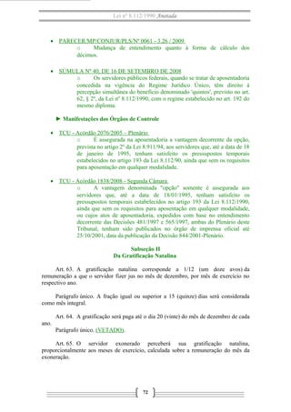 Lei nº 8.112/1990 Anotada 
· PARECER/MP/CONJUR/PLS/Nº 0061 - 3.26 / 2009 
o Mudança de entendimento quanto à forma de cálculo dos 
décimos. 
· SÚMULA Nº 40, DE 16 DE SETEMBRO DE 2008 
o Os servidores públicos federais, quando se tratar de aposentadoria 
concedida na vigência do Regime Jurídico Único, têm direito à 
percepção simultânea do benefício denominado 'quintos', previsto no art. 
62, § 2º, da Lei nº 8.112/1990, com o regime estabelecido no art. 192 do 
mesmo diploma. 
► Manifestações dos Órgãos de Controle 
· TCU - Acórdão 2076/2005 – Plenário 
o É assegurada na aposentadoria a vantagem decorrente da opção, 
prevista no artigo 2º da Lei 8.911/94, aos servidores que, até a data de 18 
de janeiro de 1995, tenham satisfeito os pressupostos temporais 
estabelecidos no artigo 193 da Lei 8.112/90, ainda que sem os requisitos 
para aposentação em qualquer modalidade. 
· TCU - Acórdão 1838/2008 - Segunda Câmara 
o A vantagem denominada "opção" somente é assegurada aos 
servidores que, até a data de 18/01/1995, tenham satisfeito os 
pressupostos temporais estabelecidos no artigo 193 da Lei 8.112/1990, 
ainda que sem os requisitos para aposentação em qualquer modalidade, 
ou cujos atos de aposentadoria, expedidos com base no entendimento 
decorrente das Decisões 481/1997 e 565/1997, ambas do Plenário deste 
Tribunal, tenham sido publicados no órgão de imprensa oficial até 
25/10/2001, data da publicação da Decisão 844/2001-Plenário. 
Subseção II 
Da Gratificação Natalina 
Art. 63. A gratificação natalina corresponde a 1/12 (um doze avos) da 
remuneração a que o servidor fizer jus no mês de dezembro, por mês de exercício no 
respectivo ano. 
Parágrafo único. A fração igual ou superior a 15 (quinze) dias será considerada 
como mês integral. 
Art. 64. A gratificação será paga até o dia 20 (vinte) do mês de dezembro de cada 
ano. 
Parágrafo único. (VETADO). 
Art. 65. O servidor exonerado perceberá sua gratificação natalina, 
proporcionalmente aos meses de exercício, calculada sobre a remuneração do mês da 
exoneração. 
72 
 