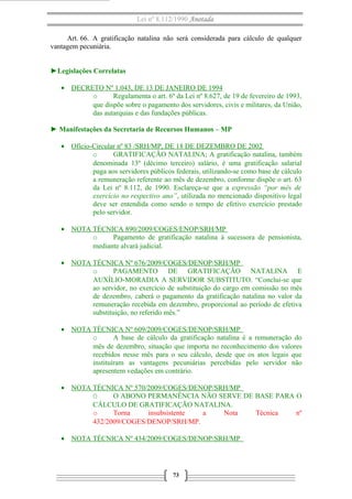 Lei nº 8.112/1990 Anotada 
Art. 66. A gratificação natalina não será considerada para cálculo de qualquer 
vantagem pecuniária. 
►Legislações Correlatas 
· DECRETO Nº 1.043 , DE 13 DE JANEIRO DE 1994 
o Regulamenta o art. 6º da Lei nº 8.627, de 19 de fevereiro de 1993, 
que dispõe sobre o pagamento dos servidores, civis e militares, da União, 
das autarquias e das fundações públicas. 
► Manifestações da Secretaria de Recursos Humanos – MP 
· Ofício-Circular nº 83 /SRH/MP, DE 18 DE DEZEMBRO DE 2002 
o GRATIFICAÇÃO NATALINA; A gratificação natalina, também 
denominada 13º (décimo terceiro) salário, é uma gratificação salarial 
paga aos servidores públicos federais, utilizando-se como base de cálculo 
a remuneração referente ao mês de dezembro, conforme dispõe o art. 63 
da Lei nº 8.112, de 1990. Esclareça-se que a expressão “por mês de 
exercício no respectivo ano”, utilizada no mencionado dispositivo legal 
deve ser entendida como sendo o tempo de efetivo exercício prestado 
pelo servidor. 
· NOTA TÉCNICA 890/2009/COGES/ENOP/SRH/MP 
o Pagamento de gratificação natalina à sucessora de pensionista, 
mediante alvará judicial. 
· NOTA TÉCNICA Nº 676/2009/COGES/DENOP/SRH/MP 
o PAGAMENTO DE GRATIFICAÇÃO NATALINA E 
AUXÍLIO-MORADIA A SERVIDOR SUBSTITUTO. “Conclui-se que 
ao servidor, no exercício de substituição do cargo em comissão no mês 
de dezembro, caberá o pagamento da gratificação natalina no valor da 
remuneração recebida em dezembro, proporcional ao período de efetiva 
substituição, no referido mês.” 
· NOTA TÉCNICA Nº 609/2009/COGES/DENOP/SRH/MP 
o A base de cálculo da gratificação natalina é a remuneração do 
mês de dezembro, situação que importa no reconhecimento dos valores 
recebidos nesse mês para o seu cálculo, desde que os atos legais que 
instituíram as vantagens pecuniárias percebidas pelo servidor não 
apresentem vedações em contrário. 
· NOTA TÉCNICA Nº 570/2009/COGES/DENOP/SRH/MP 
O O ABONO PERMANÊNCIA NÃO SERVE DE BASE PARA O 
CÁLCULO DE GRATIFICAÇÃO NATALINA. 
o Torna insubsistente a Nota Técnica nº 
432/2009/COGES/DENOP/SRH/MP. 
· NOTA TÉCNICA Nº 434/2009/COGES/DENOP/SRH/MP 
73 
 